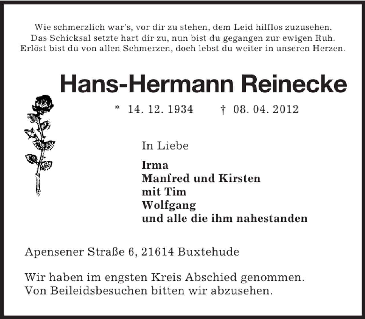<p>Wie schmerzlich war’s, vor dir zu stehen, dem Leid hilflos zuzusehen.<br />Das Schicksal setzte hart dir zu, nun bist du gegangen zur ewigen Ruh.<br />Erlöst bist du von allen Schmerzen, doch lebst du weiter in unseren Herzen.<br />Hans-Hermann Reinecke<br />* 14. 12. 1934 † 08. 04. 2012<br />In Liebe<br />Irma<br />Manfred und Kirsten<br />mit Tim<br />Wolfgang<br />und alle die ihm nahestanden<br />Apensener Straße 6, 21614 Buxtehude</p><p>Wir haben im engsten Kreis Abschied genommen.<br />Von Beileidsbesuchen bitten wir abzusehen.</p>
