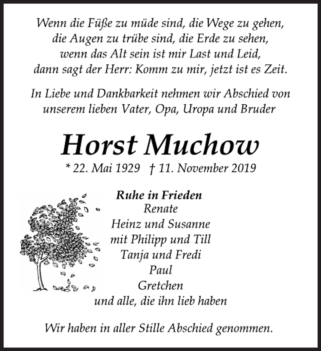 <p>Wenn die Füße zu müde sind, die Wege zu gehen,<br />die Augen zu trübe sind, die Erde zu sehen,<br />wenn das Alt sein ist mir Last und Leid,<br />dann sagt der Herr: Komm zu mir, jetzt ist es Zeit.<br />In Liebe und Dankbarkeit nehmen wir Abschied von<br />unserem lieben Vater, Opa, Uropa und Bruder<br />Horst Muchow<br />* 22. Mai 1929 † 11. November 2019<br />Ruhe in Frieden<br />Renate<br />Heinz und Susanne<br />mit Philipp und Till<br />Tanja und Fredi<br />Paul<br />Gretchen<br />und alle, die ihn lieb haben<br />Wir haben in aller Stille Abschied genommen.</p>