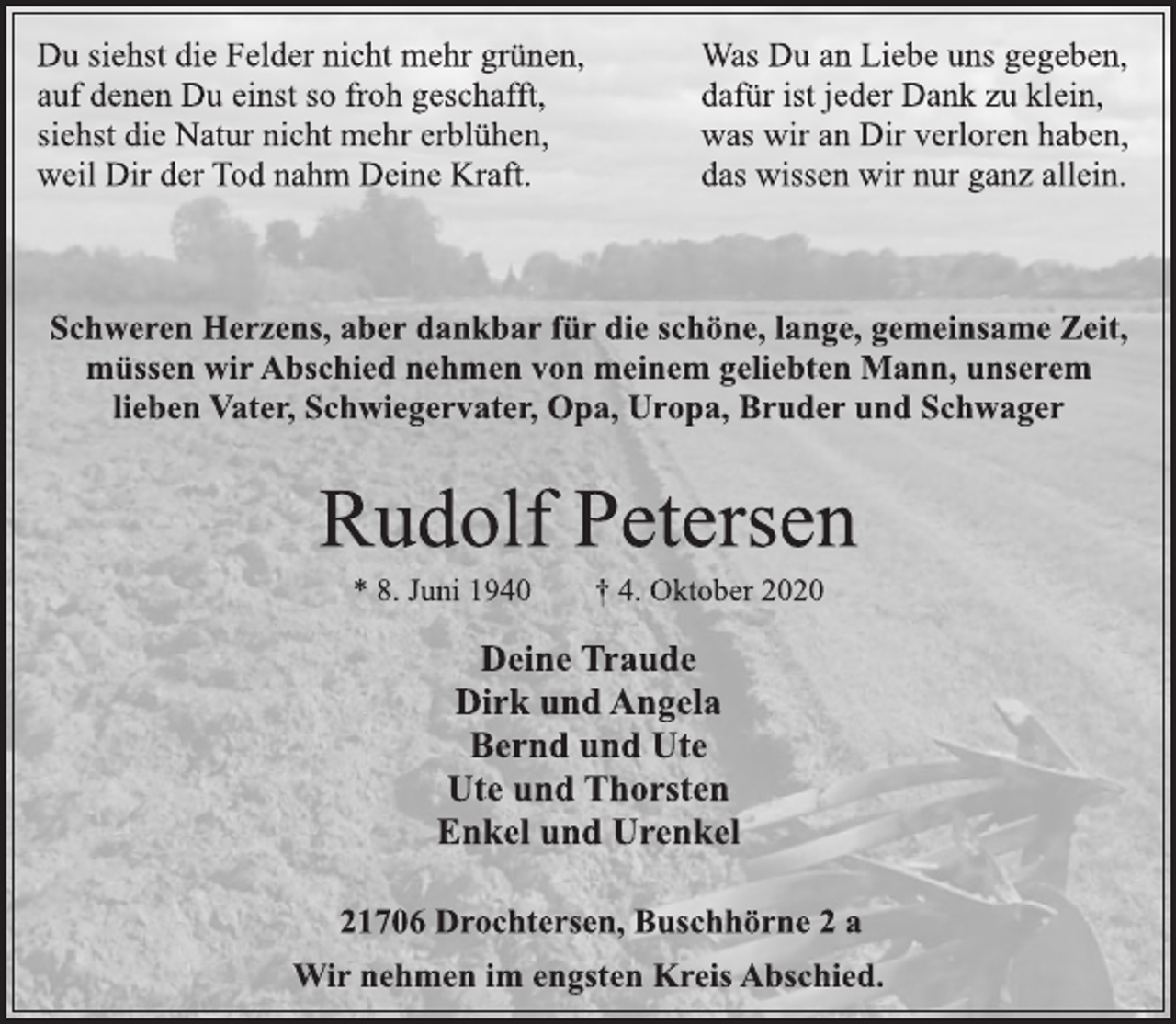 <p>Du siehst die Felder nicht mehr grünen,<br />auf denen Du einst so froh geschafft,<br />siehst die Natur nicht mehr erblühen,<br />weil Dir der Tod nahm Deine Kraft.<br />Was Du an Liebe uns gegeben,<br />dafür ist jeder Dank zu klein,<br />was wir an Dir verloren haben,<br />das wissen wir nur ganz allein.<br />Schweren Herzens, aber dankbar für die schöne, lange, gemeinsame Zeit, müssen wir Abschied nehmen von meinem geliebten Mann, unserem lieben Vater, Schwiegervater, Opa, Uropa, Bruder und Schwager<br />Rudolf Petersen<br />* 8. Juni 1940 † 4. Oktober 2020<br />Deine Traude<br />Dirk und Angela<br />Bernd und Ute<br />Ute und Thorsten<br />Enkel und Urenkel<br />21706 Drochtersen, Buschhörne 2 a<br />Wir nehmen im engsten Kreis Abschied.</p>