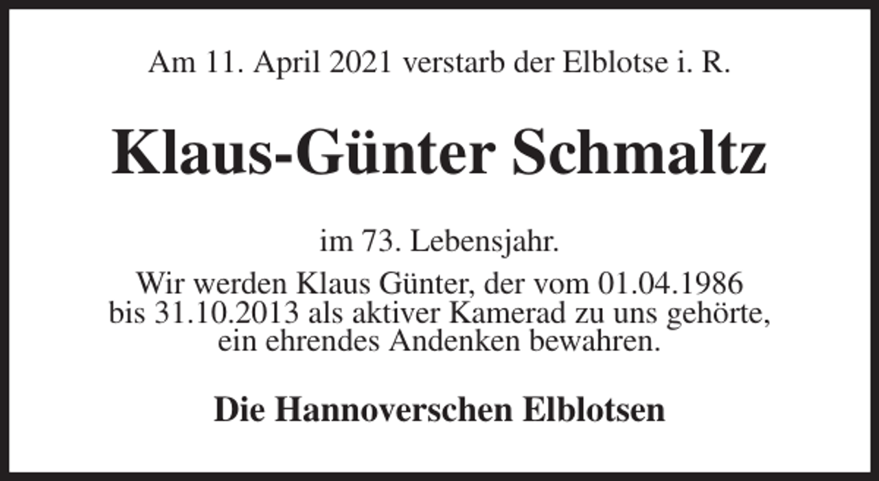 <p>Am 11. April 2021 verstarb der Elblotse i. R.<br />Klaus-Günter Schmaltz<br />im 73. Lebensjahr.<br />Wir werden Klaus Günter, der vom 01.04.1986<br />bis 31.10.2013 als aktiver Kamerad zu uns gehörte,<br />ein ehrendes Andenken bewahren.<br />Die Hannoverschen Elblotsen</p>