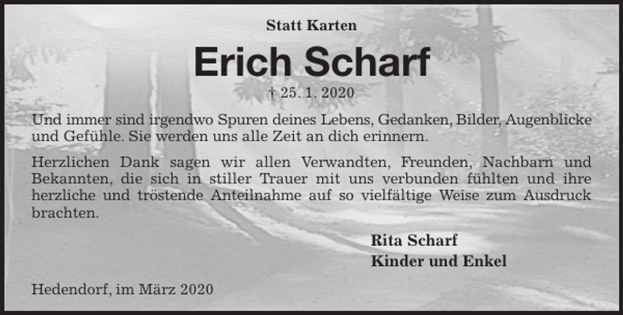 <p>Statt Karten<br />Erich Scharf<br />† 25. 1. 2020<br />Und immer sind irgendwo Spuren deines Lebens, Gedanken, Bilder, Augenblicke<br />und Gefühle. Sie werden uns alle Zeit an dich erinnern.<br />Herzlichen Dank sagen wir allen Verwandten, Freunden, Nachbarn und<br />Bekannten, die sich in stiller Trauer mit uns verbunden fühlten und ihre<br />herzliche und tröstende Anteilnahme auf so vielfältige Weise zum Ausdruck<br />brachten.<br />Rita Scharf<br />Kinder und Enkel<br />Hedendorf, im März 2020</p>