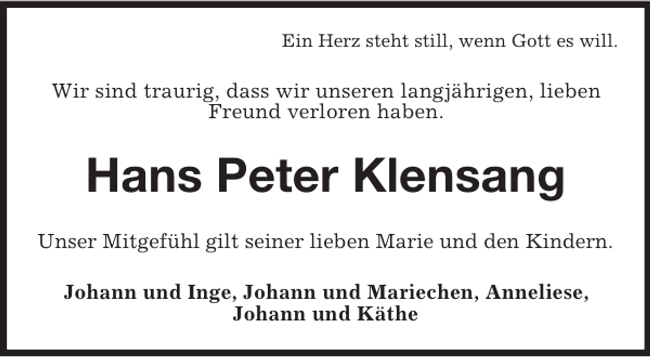 <p>Ein Herz steht still, wenn Gott es will.<br />Wir sind traurig, dass wir unseren langjährigen, lieben Freund verloren haben.<br />Hans Peter Klensang<br />Unser Mitgefühl gilt seiner lieben Marie und den Kindern.<br />Johann und Inge, Johann und Mariechen, Anneliese,<br />Johann und Käthe</p>