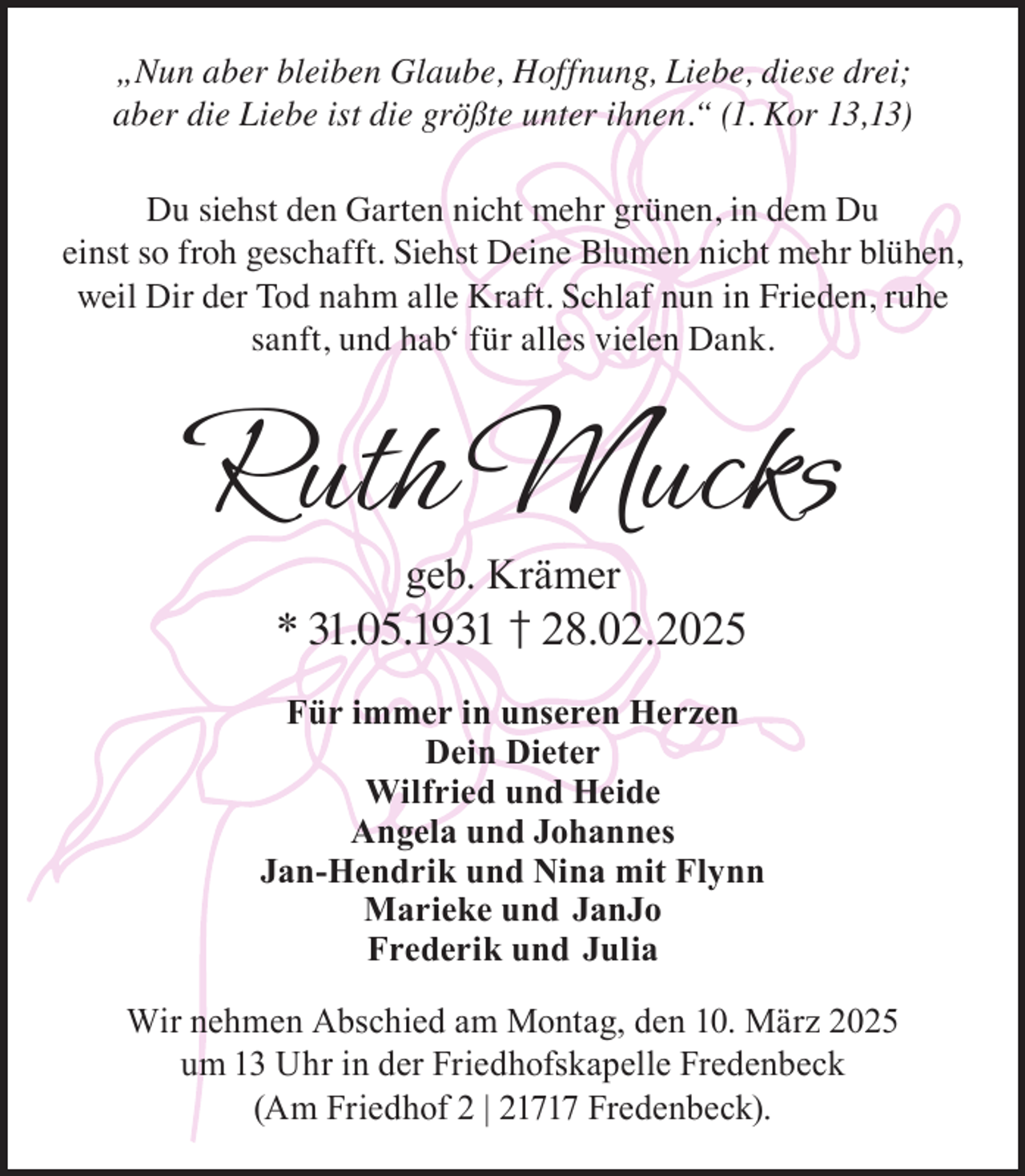 <p>„Nun aber bleiben Glaube, Hoffnung, Liebe, diese drei;<br />aber die Liebe ist die größte unter ihnen.“ (1. Kor 13,13)<br />Du siehst den Garten nicht mehr grünen, in dem Du<br />einst so froh geschafft. Siehst Deine Blumen nicht mehr blühen,<br />weil Dir der Tod nahm alle Kraft. Schlaf nun in Frieden, ruhe<br />sanft, und hab‘ für alles vielen Dank.</p><p>Ruth Mucks<br />geb. Krämer</p><p>* 31.05.1931 † 28.02.2025<br />Für immer in unseren Herzen<br />Dein Dieter<br />Wilfried und Heide<br />Angela und Johannes<br />Jan-Hendrik und Nina mit Flynn<br />Marieke und JanJo<br />Frederik und Julia<br />Wir nehmen Abschied am Montag, den 10. März 2025<br />um 13 Uhr in der Friedhofskapelle Fredenbeck<br />(Am Friedhof 2 | 21717 Fredenbeck).</p>