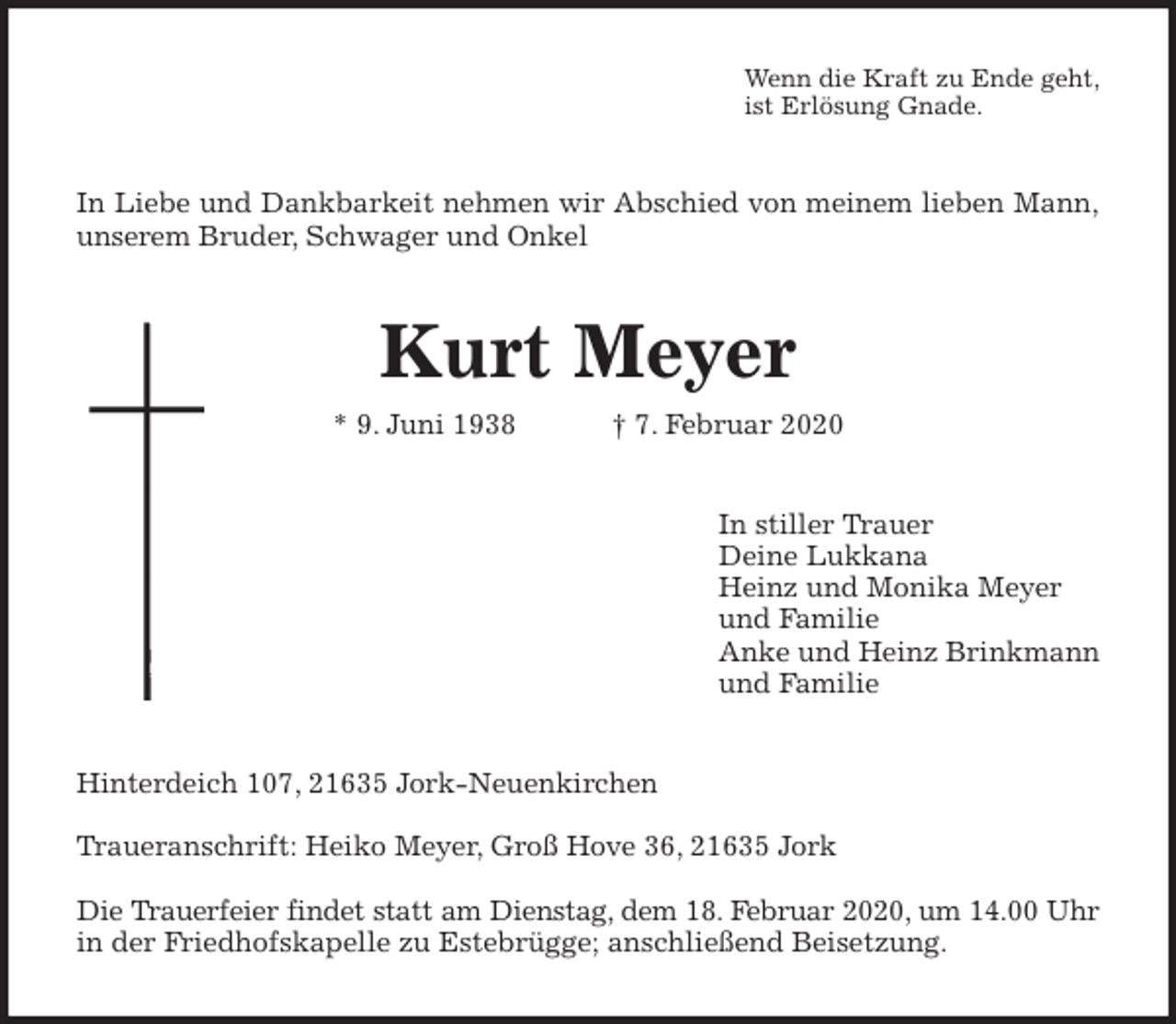 <p>Wenn die Kraft zu Ende geht,<br />ist Erlösung Gnade.<br />In Liebe und Dankbarkeit nehmen wir Abschied von meinem lieben Mann,<br />unserem Bruder, Schwager und Onkel<br />Kurt Meyer<br />* 9. Juni 1938 † 7. Februar 2020<br />In stiller Trauer<br />Deine Lukkana<br />Heinz und Monika Meyer<br />und Familie<br />Anke und Heinz Brinkmann<br />und Familie<br />Hinterdeich 107, 21635 Jork-Neuenkirchen</p><p>Traueranschrift: Heiko Meyer, Groß Hove 36, 21635 Jork</p><p>Die Trauerfeier findet statt am Dienstag, dem 18. Februar 2020, um 14.00 Uhr<br />in der Friedhofskapelle zu Estebrügge; anschließend Beisetzung.</p>