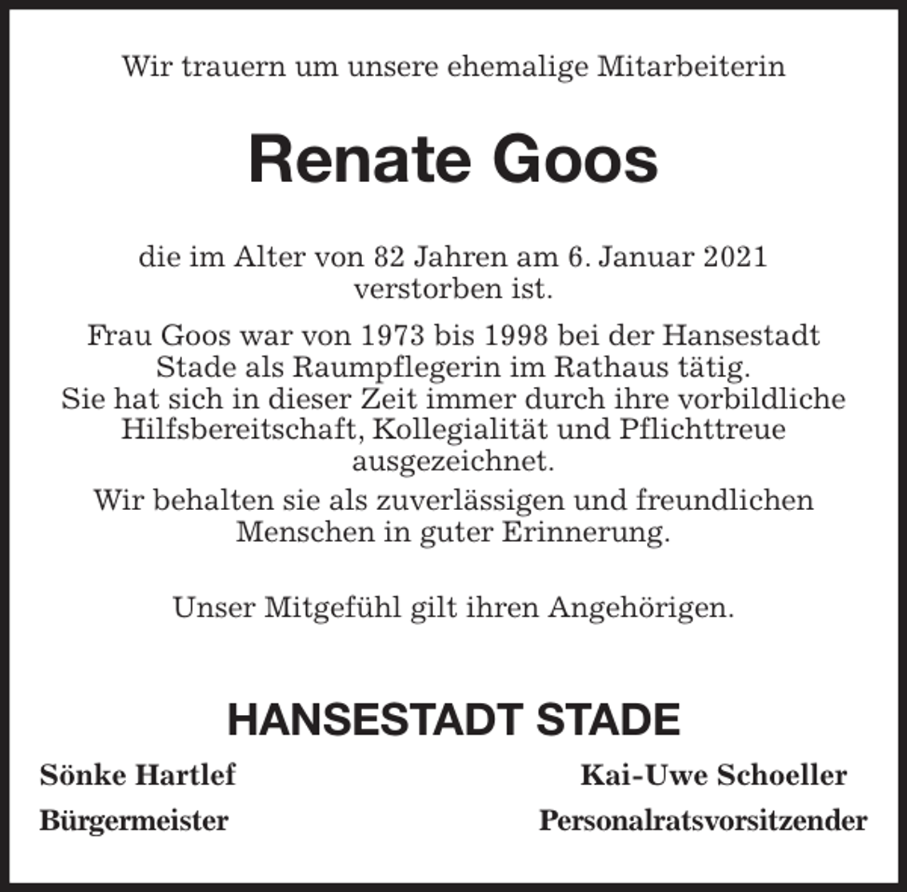 <p>Wir trauern um unsere ehemalige Mitarbeiterin<br />Renate Goos<br />die im Alter von 82 Jahren am 6. Januar 2021<br />verstorben ist.<br />Frau Goos war von 1973 bis 1998 bei der Hansestadt<br />Stade als Raumpflegerin im Rathaus tätig.<br />Sie hat sich in dieser Zeit immer durch ihre vorbildliche<br />Hilfsbereitschaft, Kollegialität und Pflichttreue<br />ausgezeichnet.<br />Wir behalten sie als zuverlässigen und freundlichen<br />Menschen in guter Erinnerung.<br />Unser Mitgefühl gilt ihren Angehörigen.</p>
<p>HANSESTADT STADE<br />Sönke Hartlef Kai-Uwe Schoeller<br />Bürgermeister Personalratsvorsitzender</p>