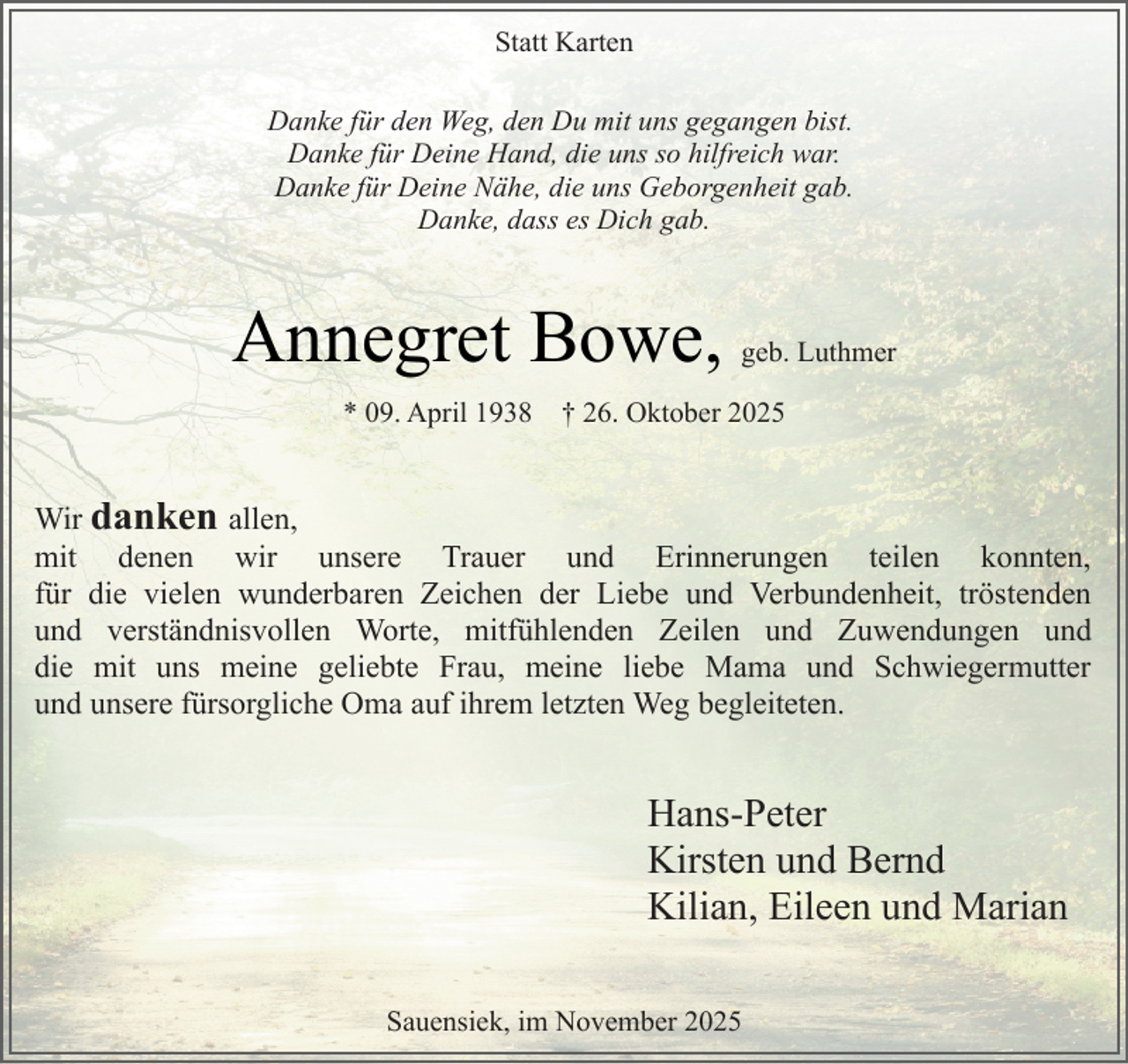 <p>Statt Karten<br />Danke für den Weg, den Du mit uns gegangen bist.<br />Danke für Deine Hand, die uns so hilfreich war.<br />Danke für Deine Nähe, die uns Geborgenheit gab.<br />Danke, dass es Dich gab.</p><p>Annegret Bowe,<br />* 09. April 1938</p><p>geb. Luthmer</p><p>† 26. Oktober 2025</p><p>Wir danken allen,<br />mit denen wir unsere Trauer und Erinnerungen teilen konnten,<br />für die vielen wunderbaren Zeichen der Liebe und Verbundenheit, tröstenden<br />und verständnisvollen Worte, mitfühlenden Zeilen und Zuwendungen und<br />die mit uns meine geliebte Frau, meine liebe Mama und Schwiegermutter<br />und unsere fürsorgliche Oma auf ihrem letzten Weg begleiteten.</p><p>Hans-Peter<br />Kirsten und Bernd<br />Kilian, Eileen und Marian<br />Sauensiek, im November 2025</p>