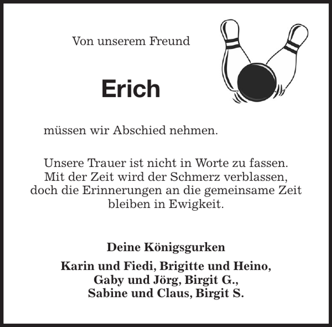 <p>Von unserem Freund<br />Erich<br />müssen wir Abschied nehmen.</p>
<p>Unsere Trauer ist nicht in Worte zu fassen.<br />Mit der Zeit wird der Schmerz verblassen,<br />doch die Erinnerungen an die gemeinsame Zeit bleiben in Ewigkeit.<br />Deine Königsgurken<br />Karin und Fiedi, Brigitte und Heino,<br />Gaby und Jörg, Birgit G.,<br />Sabine und Claus, Birgit S.</p>