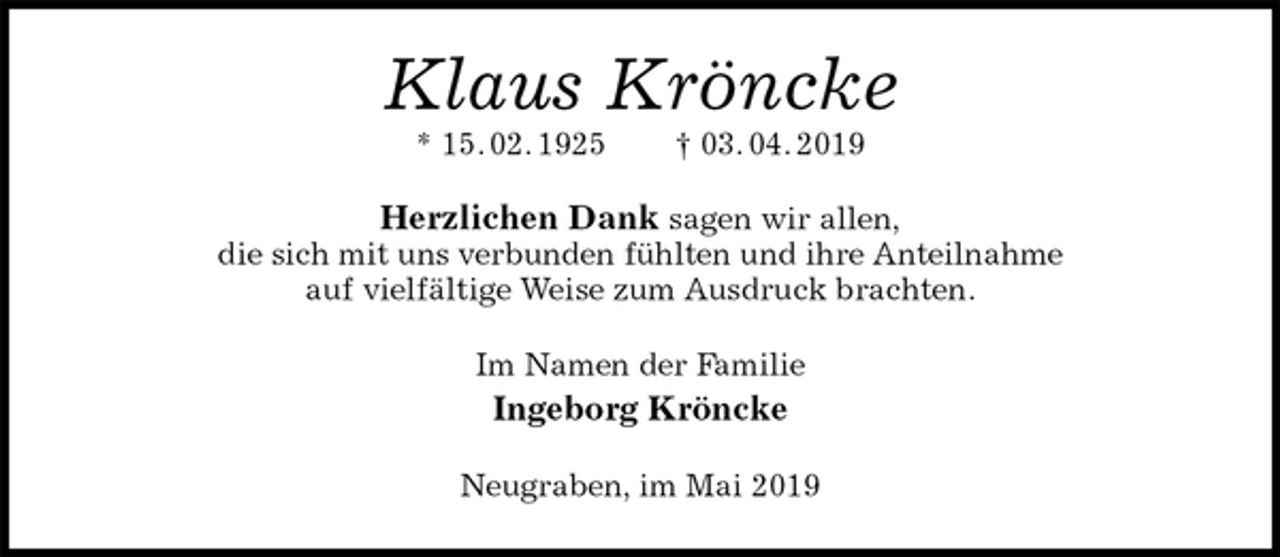 <p>Klaus Kröncke<br />* 15. 02. 1925 † 03. 04. 2019<br />Herzlichen Dank sagen wir allen,<br />die sich mit uns verbunden fühlten und ihre Anteilnahme<br />auf vielfältige Weise zum Ausdruck brachten.<br />Im Namen der Familie<br />Ingeborg Kröncke<br />Neugraben, im Mai 2019</p>