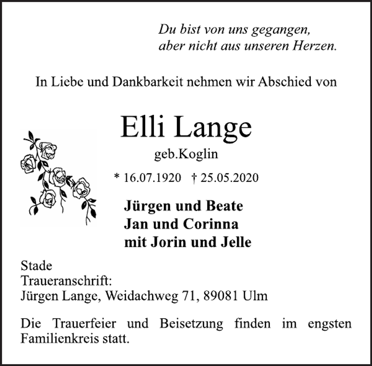 <p>Du bist von uns gegangen,<br />aber nicht aus unseren Herzen.<br />In Liebe und Dankbarkeit nehmen wir Abschied von<br />Elli Lange<br />* 16.07.1920 † 25.05.2020<br />Jürgen und Beate<br />Jan und Corinna<br />mit Jorin und Jelle<br />Stade<br />Traueranschrift:<br />Jürgen Lange, Weidachweg 71, 89081 Ulm<br />Die Trauerfeier und Beisetzung finden im engsten<br />Familienkreis statt.<br />geb.Koglin</p>