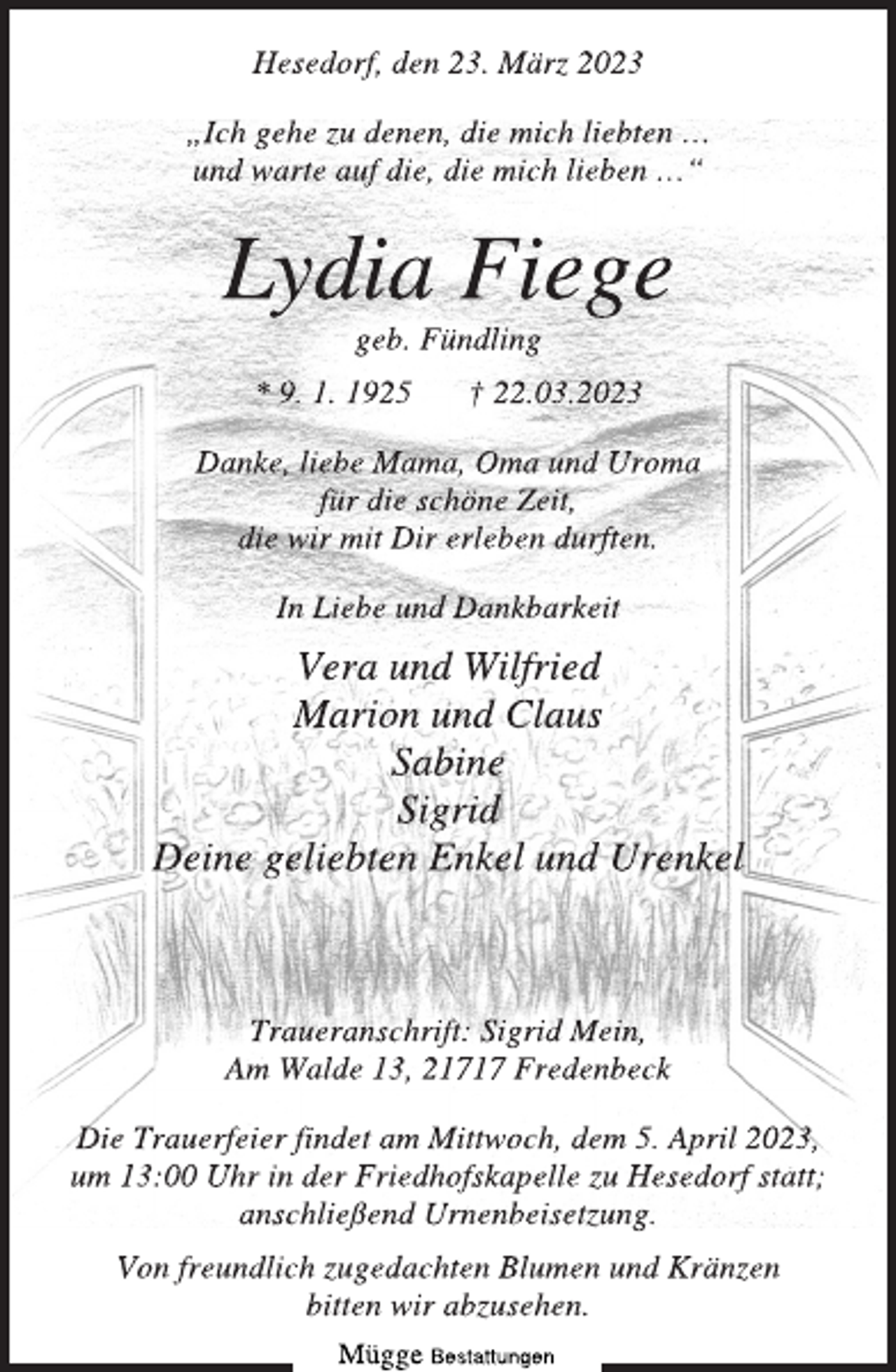 <p>Hesedorf, den 23. März 2023<br />„Ich gehe zu denen, die mich liebten …<br />und warte auf die, die mich lieben …“<br />Lydia Fiege<br />geb. Fündling<br />* 9. 1. 1925 † 22.03.2023<br />Danke, liebe Mama, Oma und Uroma<br />für die schöne Zeit,<br />die wir mit Dir erleben durften.<br />In Liebe und Dankbarkeit<br />Vera und Wilfried<br />Marion und Claus<br />Sabine<br />Sigrid<br />Deine geliebten Enkel und Urenkel<br />Traueranschrift: Sigrid Mein,<br />Am Walde 13, 21717 Fredenbeck<br />Die Trauerfeier findet am Mittwoch, dem 5. April 2023,<br />um 13:00 Uhr in der Friedhofskapelle zu Hesedorf statt;<br />anschließend Urnenbeisetzung.<br />Von freundlich zugedachten Blumen und Kränzen<br />bitten wir abzusehen.</p>