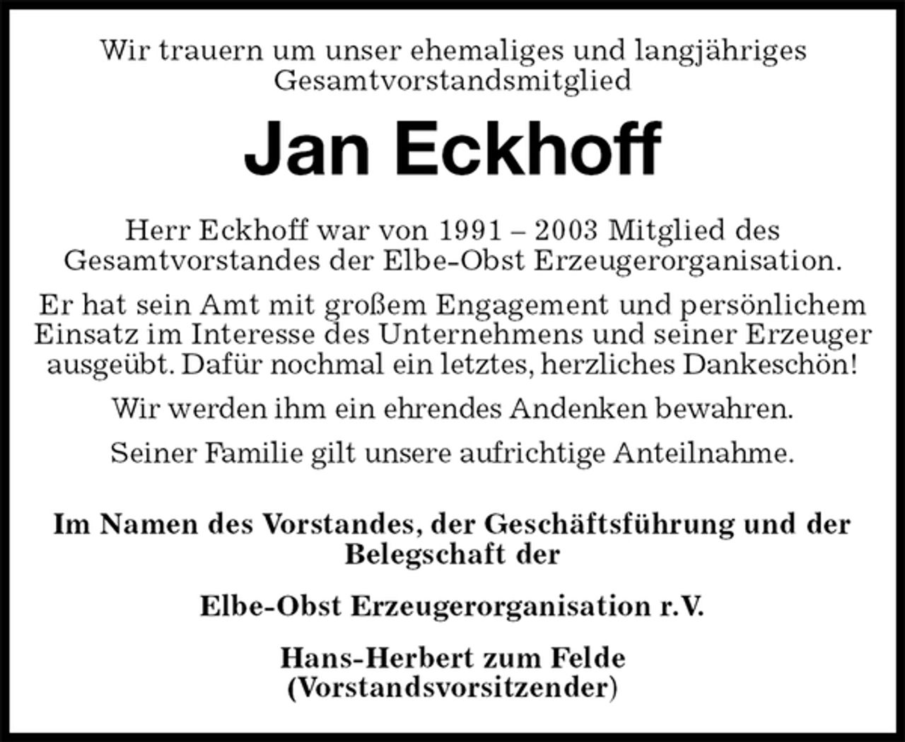 <p>Wir trauern um unser ehemaliges und langjähriges<br />Gesamtvorstandsmitglied<br />Jan Eckhoff<br />Herr Eckhoff war von 1991 – 2003 Mitglied des<br />Gesamtvorstandes der Elbe-Obst Erzeugerorganisation.<br />Er hat sein Amt mit großem Engagement und persönlichem Einsatz im Interesse des Unternehmens und seiner Erzeuger ausgeübt. Dafür nochmal ein letztes, herzliches Dankeschön!<br />Wir werden ihm ein ehrendes Andenken bewahren.<br />Seiner Familie gilt unsere aufrichtige Anteilnahme.</p><p>Im Namen des Vorstandes, der Geschäftsführung und der Belegschaft der<br />Elbe-Obst Erzeugerorganisation r.V.<br />Hans-Herbert zum Felde<br />(Vorstandsvorsitzender)</p>