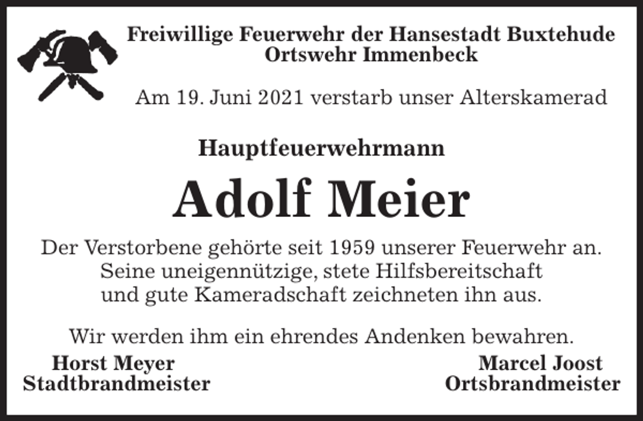 <p>Freiwillige Feuerwehr der Hansestadt Buxtehude<br />Ortswehr Immenbeck</p>
<p>Am 19. Juni 2021 verstarb unser Alterskamerad<br />Hauptfeuerwehrmann<br />Adolf Meier<br />Der Verstorbene gehörte seit 1959 unserer Feuerwehr an.<br />Seine uneigennützige, stete Hilfsbereitschaft<br />und gute Kameradschaft zeichneten ihn aus.</p>
<p>Wir werden ihm ein ehrendes Andenken bewahren.<br />Horst Meyer Marcel Joost<br />Stadtbrandmeister Ortsbrandmeister</p>
