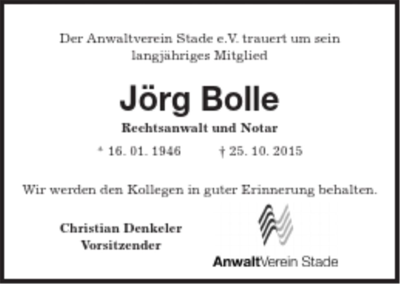 <p>Der Anwaltverein Stade e.V. trauert um sein<br />langjähriges Mitglied<br />Jörg Bolle<br />Rechtsanwalt und Notar<br />* 16. 01. 1946 † 25. 10. 2015<br />Wir werden den Kollegen in guter Erinnerung behalten.<br />Christian Denkeler<br />Vorsitzender</p>