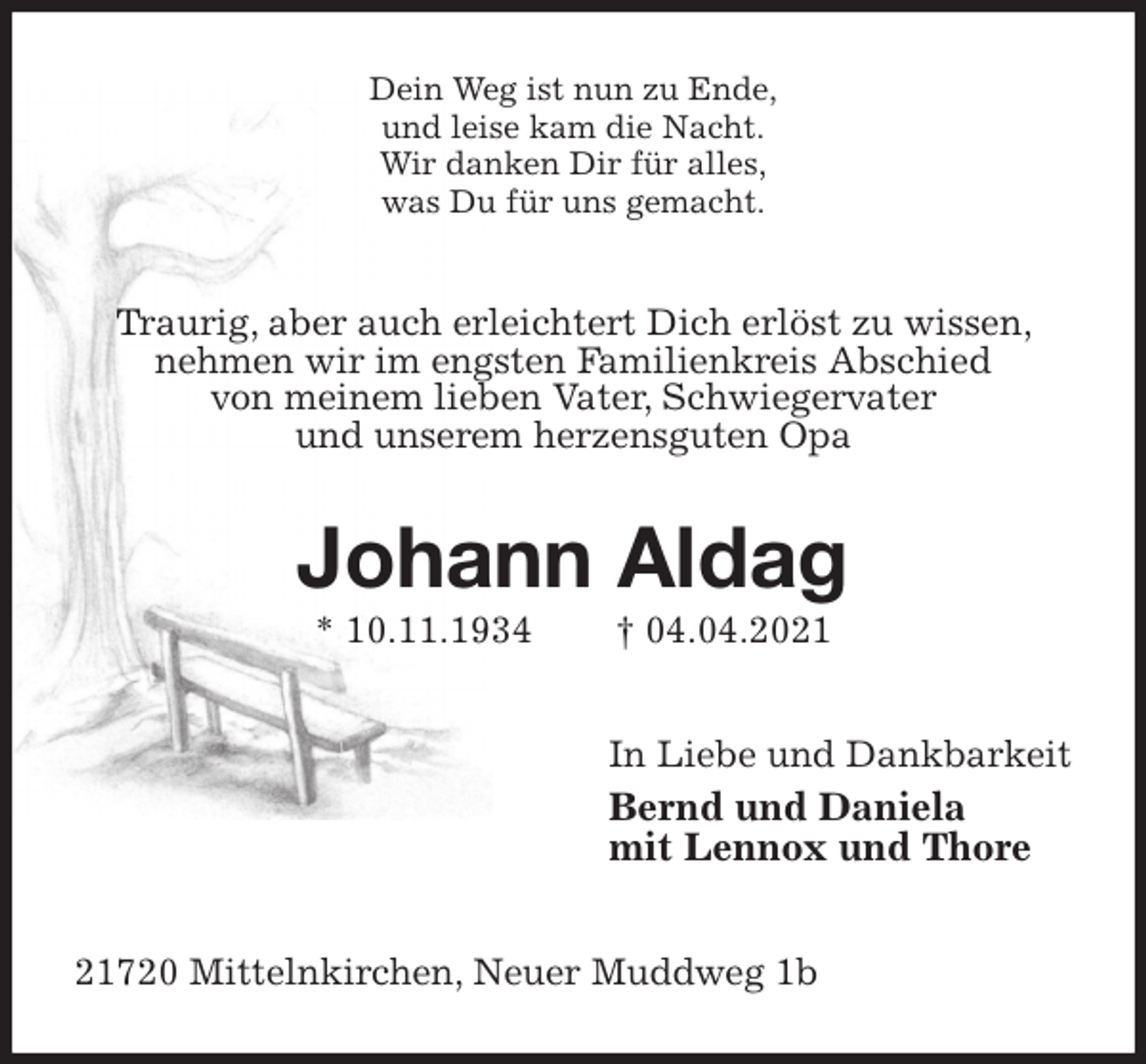 <p>Dein Weg ist nun zu Ende,<br />und leise kam die Nacht.<br />Wir danken Dir für alles,<br />was Du für uns gemacht.<br />Traurig, aber auch erleichtert Dich erlöst zu wissen, nehmen wir im engsten Familienkreis Abschied<br />von meinem lieben Vater, Schwiegervater<br />und unserem herzensguten Opa<br />Johann Aldag<br />* 10.11.1934 † 04.04.2021<br />In Liebe und Dankbarkeit<br />Bernd und Daniela<br />mit Lennox und Thore<br />21720 Mittelnkirchen, Neuer Muddweg 1b</p>