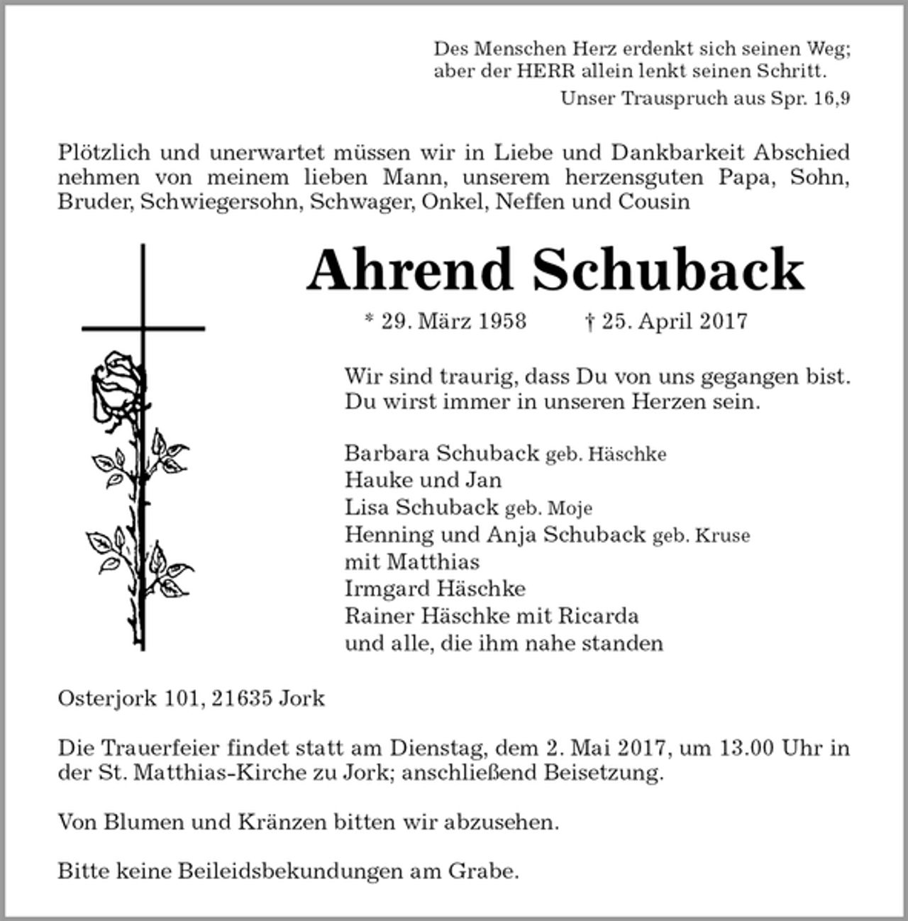 <p>Des Menschen Herz erdenkt sich seinen Weg;<br />aber der HERR allein lenkt seinen Schritt.<br />Unser Trauspruch aus Spr. 16,9<br />Plötzlich und unerwartet müssen wir in Liebe und Dankbarkeit Abschied<br />nehmen von meinem lieben Mann, unserem herzensguten Papa, Sohn,<br />Bruder, Schwiegersohn, Schwager, Onkel, Neffen und Cousin<br />Ahrend Schuback<br />* 29. März 1958 † 25. April 2017<br />Wir sind traurig, dass Du von uns gegangen bist.<br />Du wirst immer in unseren Herzen sein.</p>
<p>Barbara Schuback geb. Häschke<br />Hauke und Jan<br />Lisa Schuback geb. Moje<br />Henning und Anja Schuback geb. Kruse<br />mit Matthias<br />Irmgard Häschke<br />Rainer Häschke mit Ricarda<br />und alle, die ihm nahe standen<br />Osterjork 101, 21635 Jork</p>
<p>Die Trauerfeier findet statt am Dienstag, dem 2. Mai 2017, um 13.00 Uhr in<br />der St. Matthias-Kirche zu Jork; anschließend Beisetzung.</p>
<p>Von Blumen und Kränzen bitten wir abzusehen.</p>
<p>Bitte keine Beileidsbekundungen am Grabe.</p>