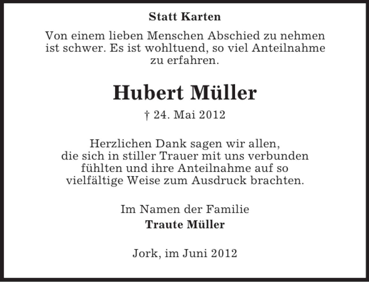 <p>Statt Karten<br />Von einem lieben Menschen Abschied zu nehmen<br />ist schwer. Es ist wohltuend, so viel Anteilnahme<br />zu erfahren.</p><p>Hubert Müller<br />† 24. Mai 2012<br />Herzlichen Dank sagen wir allen,<br />die sich in stiller Trauer mit uns verbunden<br />fühlten und ihre Anteilnahme auf so<br />vielfältige Weise zum Ausdruck brachten.<br />Im Namen der Familie<br />Traute Müller<br />Jork, im Juni 2012</p>