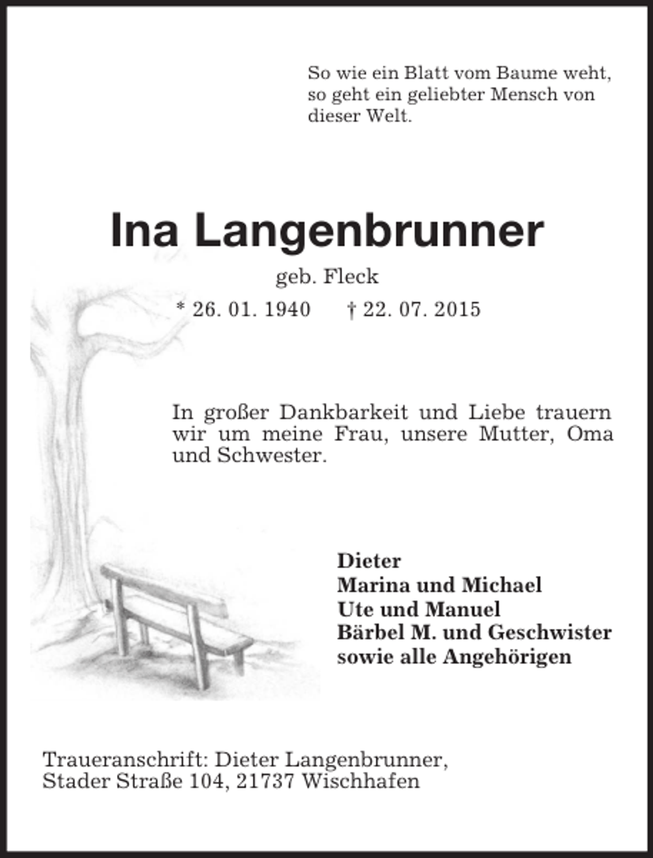 <p>So wie ein Blatt vom Baume weht,<br />so geht ein geliebter Mensch von<br />dieser Welt.<br />Ina Langenbrunner<br />geb. Fleck<br />* 26. 01. 1940 † 22. 07. 2015<br />In großer Dankbarkeit und Liebe trauern wir um meine Frau, unsere Mutter, Oma und Schwester.<br />Dieter<br />Marina und Michael<br />Ute und Manuel<br />Bärbel M. und Geschwister<br />sowie alle Angehörigen<br />Traueranschrift: Dieter Langenbrunner,<br />Stader Straße 104, 21737 Wischhafen</p>