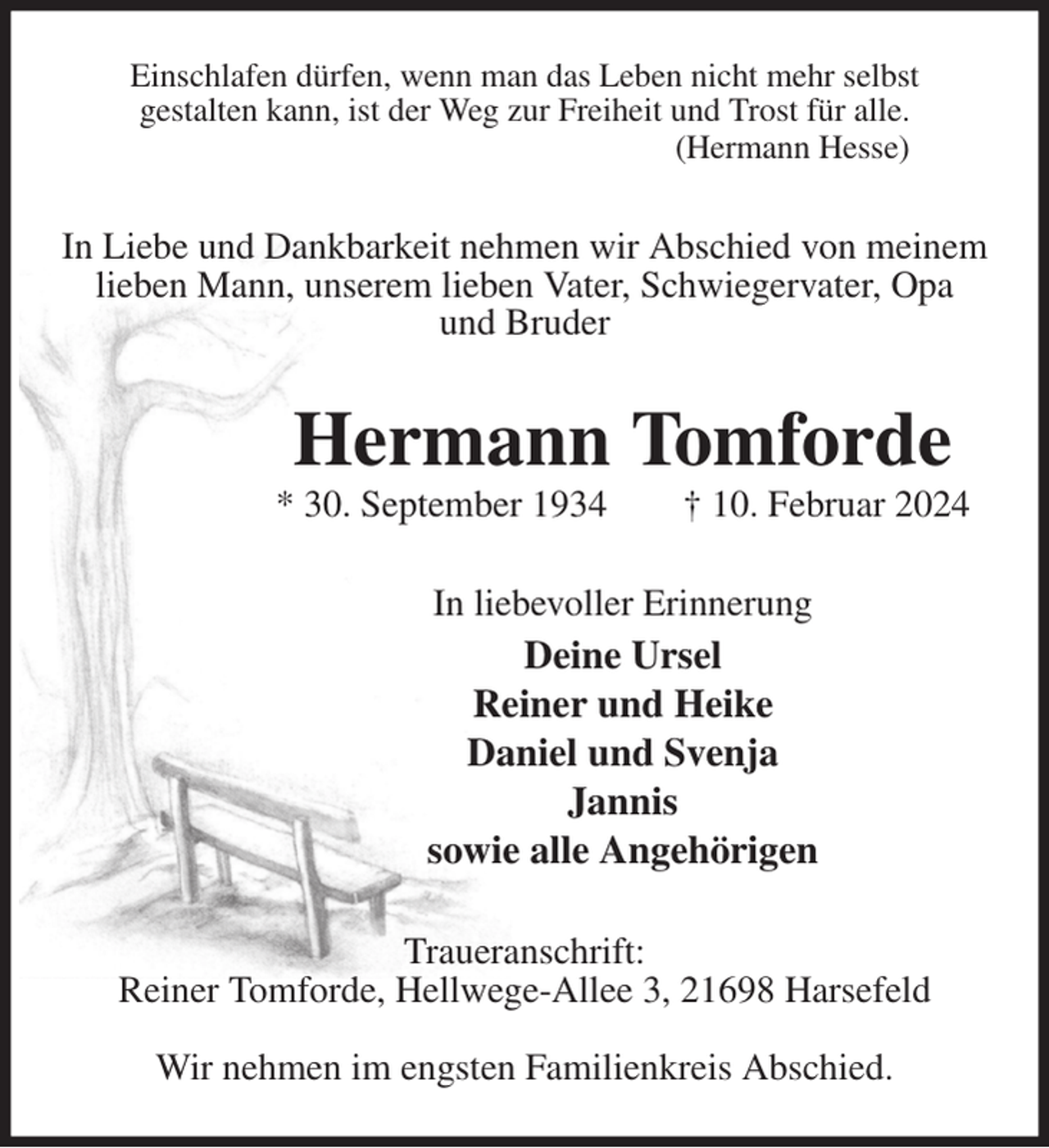 <p>Einschlafen dürfen, wenn man das Leben nicht mehr selbst<br />gestalten kann, ist der Weg zur Freiheit und Trost für alle.<br />(Hermann Hesse)<br />In Liebe und Dankbarkeit nehmen wir Abschied von meinem lieben Mann, unserem lieben Vater, Schwiegervater, Opa<br />und Bruder<br />Hermann Tomforde<br />* 30. September 1934 † 10. Februar 2024<br />In liebevoller Erinnerung<br />Deine Ursel<br />Reiner und Heike<br />Daniel und Svenja<br />Jannis<br />sowie alle Angehörigen<br />Traueranschrift:<br />Reiner Tomforde, Hellwege-Allee 3, 21698 Harsefeld</p><p>Wir nehmen im engsten Familienkreis Abschied.</p>