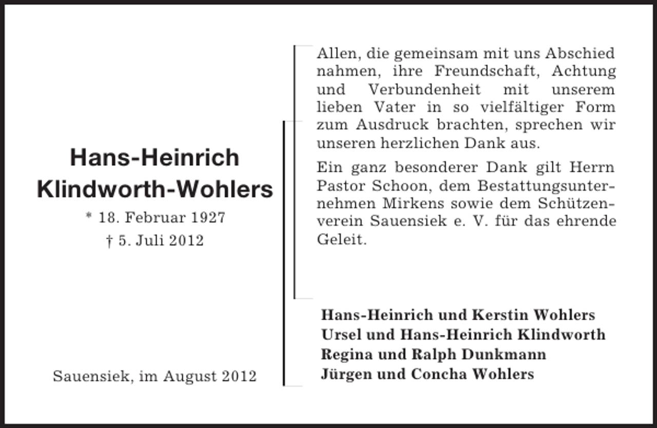 <p>Hans-Heinrich<br />Klindworth-Wohlers<br />* 18. Februar 1927<br />† 5. Juli 2012</p><p>Sauensiek, im August 2012<br />Allen, die gemeinsam mit uns Abschied nahmen, ihre Freundschaft, Achtung und Verbundenheit mit unserem<br />lieben Vater in so vielfältiger Form zum Ausdruck brachten, sprechen wir unseren herzlichen Dank aus.<br />Ein ganz besonderer Dank gilt Herrn Pastor Schoon, dem Bestattungsunternehmen Mirkens sowie dem Schützenverein Sauensiek e. V. für das ehrende Geleit.<br />Hans-Heinrich und Kerstin Wohlers<br />Ursel und Hans-Heinrich Klindworth<br />Regina und Ralph Dunkmann<br />Jürgen und Concha Wohlers</p>