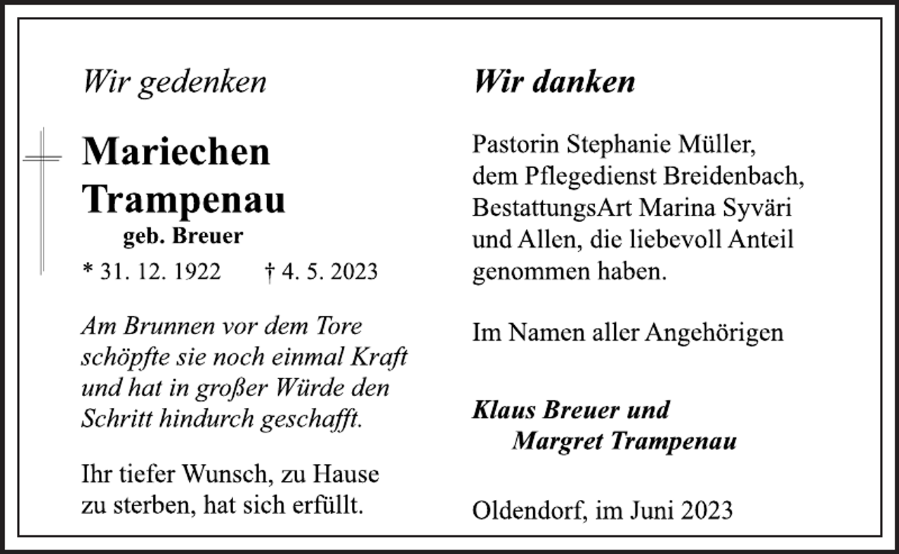 <p>Wir gedenken<br />Mariechen<br />Trampenau<br />geb. Breuer<br />* 31. 12. 1922 † 4. 5. 2023<br />Am Brunnen vor dem Tore<br />schöpfte sie noch einmal Kraft<br />und hat in großer Würde den<br />Schritt hindurch geschafft.<br />Ihr tiefer Wunsch, zu Hause<br />zu sterben, hat sich erfüllt.<br />Wir danken<br />Pastorin Stephanie Müller,<br />dem Pflegedienst Breidenbach,<br />BestattungsArt Marina Syväri<br />und Allen, die liebevoll Anteil<br />genommen haben.<br />Im Namen aller Angehörigen<br />Klaus Breuer und<br />Margret Trampenau<br />Oldendorf, im Juni 2023</p>
