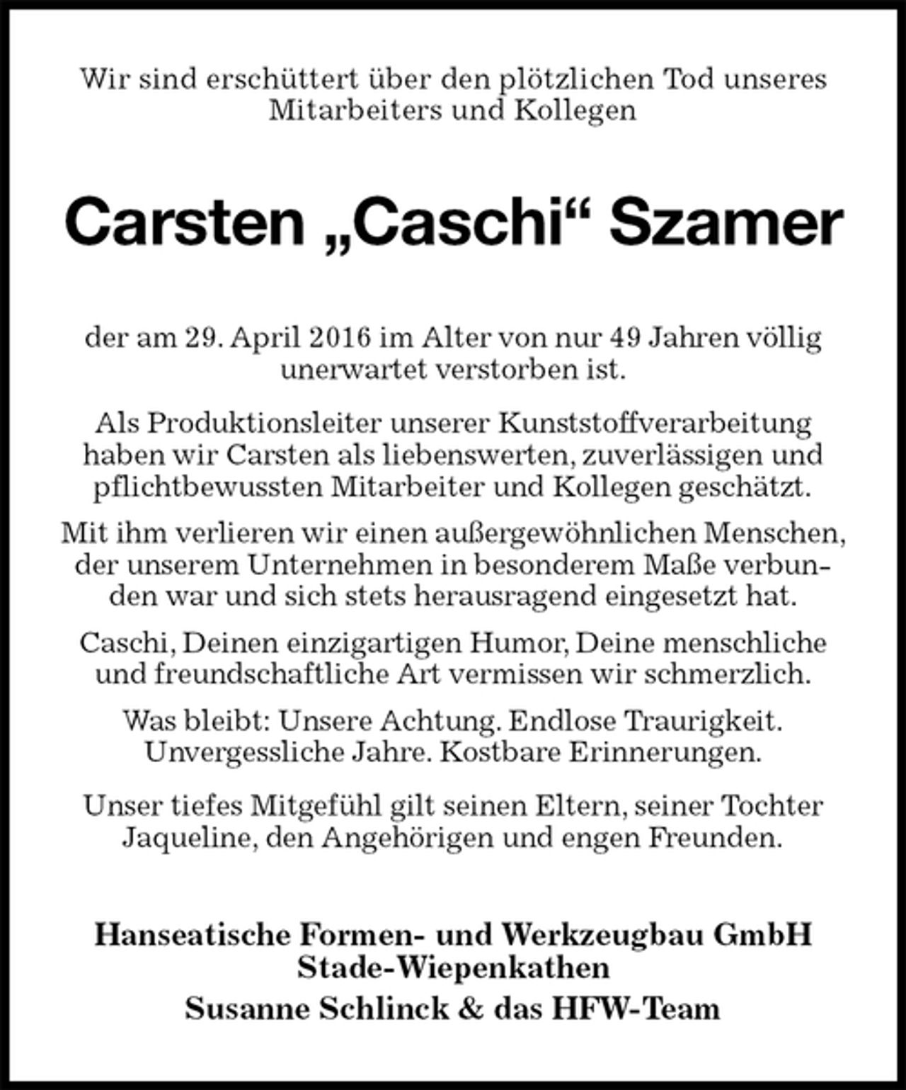 <p>Wir sind erschüttert über den plötzlichen Tod unseres<br />Mitarbeiters und Kollegen<br />Carsten „Caschi“ Szamer<br />der am 29. April 2016 im Alter von nur 49 Jahren völlig unerwartet verstorben ist.<br />Als Produktionsleiter unserer Kunststoffverarbeitung<br />haben wir Carsten als liebenswerten, zuverlässigen und pflichtbewussten Mitarbeiter und Kollegen geschätzt.<br />Mit ihm verlieren wir einen außergewöhnlichen Menschen, der unserem Unternehmen in besonderem Maße verbunden war und sich stets herausragend eingesetzt hat.<br />Caschi, Deinen einzigartigen Humor, Deine menschliche und freundschaftliche Art vermissen wir schmerzlich.<br />Was bleibt: Unsere Achtung. Endlose Traurigkeit.<br />Unvergessliche Jahre. Kostbare Erinnerungen.<br />Unser tiefes Mitgefühl gilt seinen Eltern, seiner Tochter Jaqueline, den Angehörigen und engen Freunden.<br />Hanseatische Formen- und Werkzeugbau GmbH<br />Stade-Wiepenkathen<br />Susanne Schlinck &amp; das HFW-Team</p>
