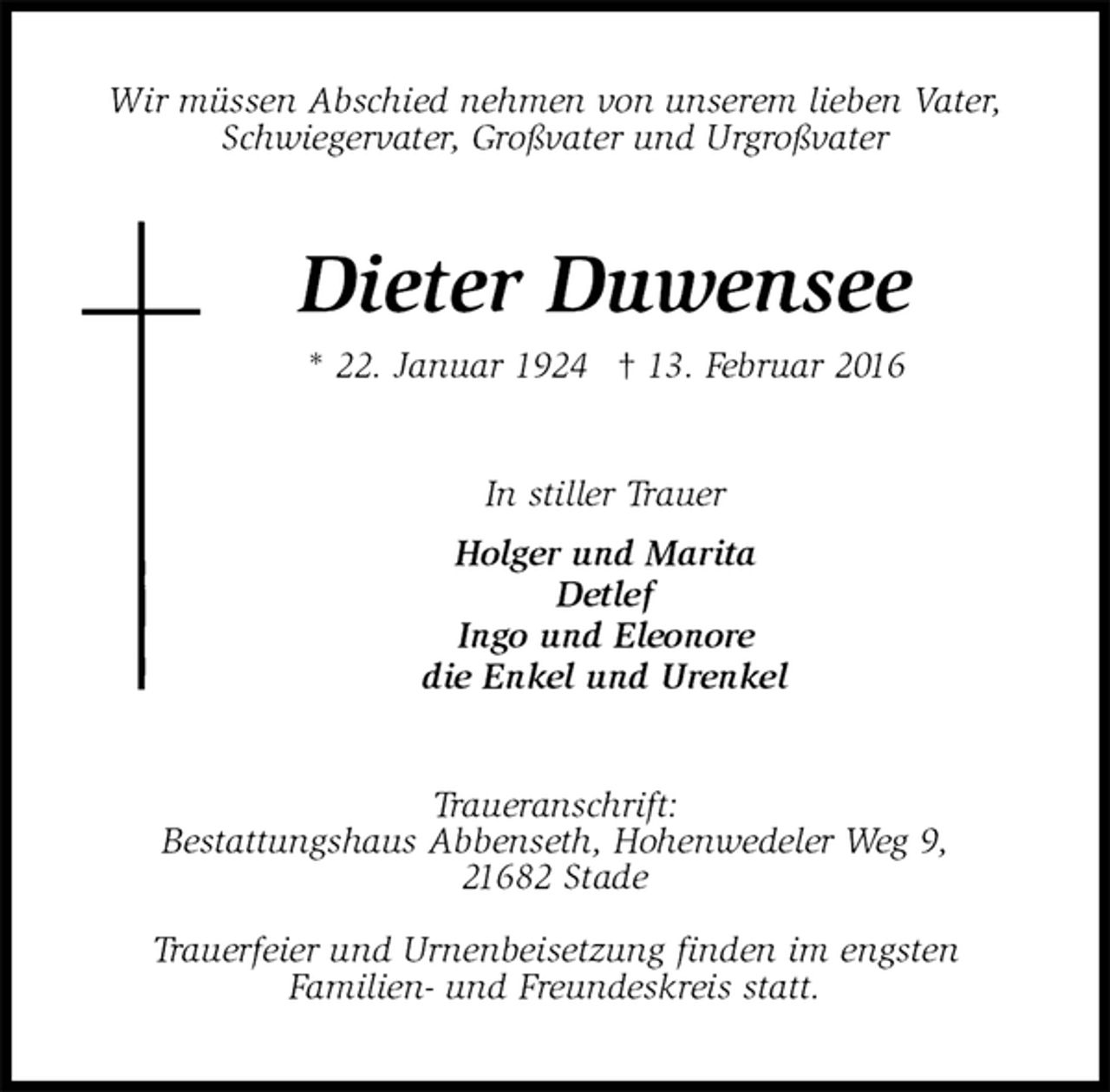 <p>Wir müssen Abschied nehmen von unserem lieben Vater,<br />Schwiegervater, Großvater und Urgroßvater<br />Dieter Duwensee<br />* 22. Januar 1924 † 13. Februar 2016<br />In stiller Trauer<br />Holger und Marita<br />Detlef<br />Ingo und Eleonore<br />die Enkel und Urenkel<br />Traueranschrift:<br />Bestattungshaus Abbenseth, Hohenwedeler Weg 9,<br />21682 Stade<br />Trauerfeier und Urnenbeisetzung finden im engsten<br />Familien- und Freundeskreis statt.</p>