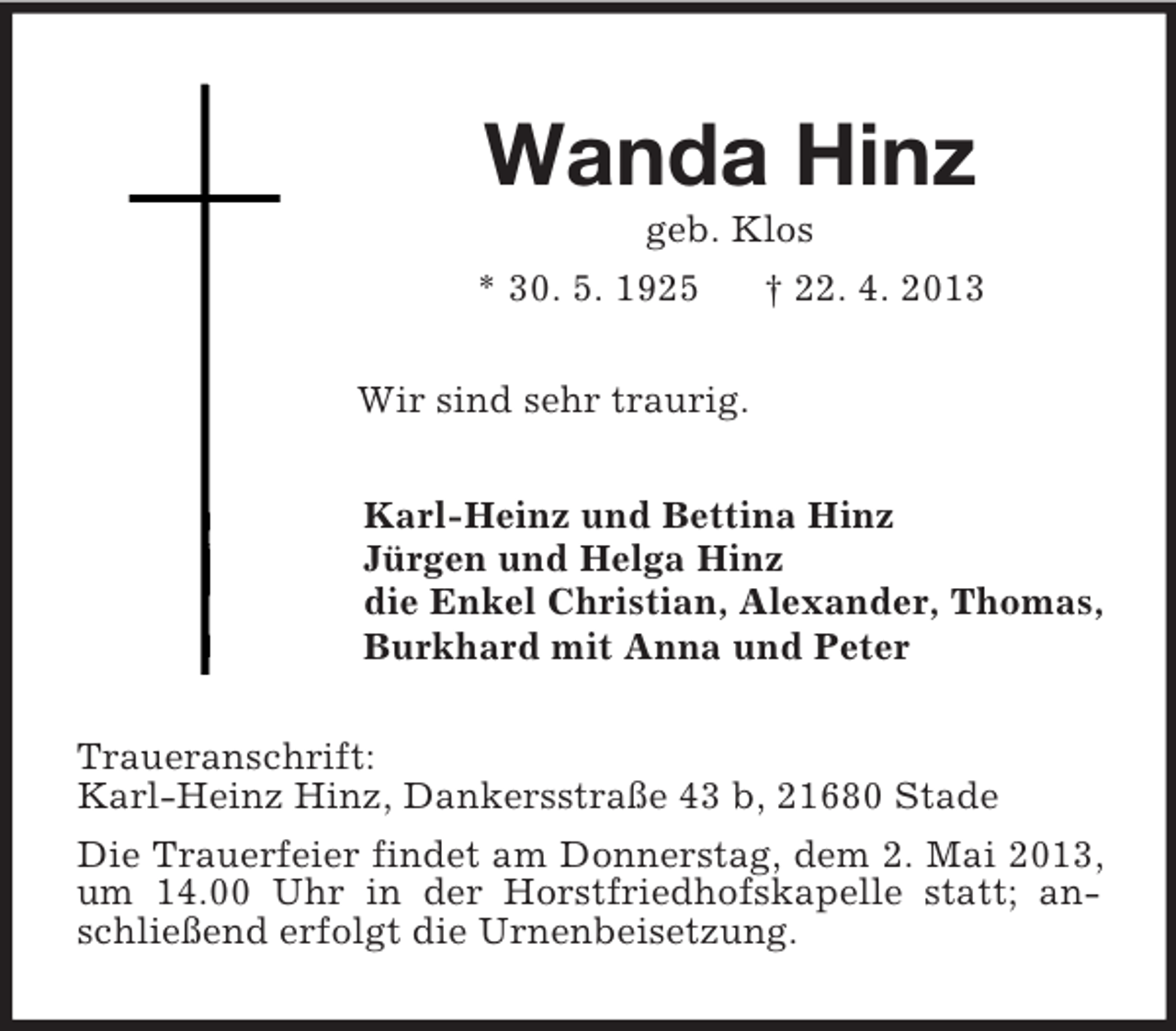 <p>Wanda Hinz<br />geb. Klos<br />* 30. 5. 1925 † 22. 4. 2013<br />Wir sind sehr traurig.<br />Karl-Heinz und Bettina Hinz<br />Jürgen und Helga Hinz<br />die Enkel Christian, Alexander, Thomas,<br />Burkhard mit Anna und Peter<br />Traueranschrift:<br />Karl-Heinz Hinz, Dankersstraße 43 b, 21680 Stade<br />Die Trauerfeier findet am Donnerstag, dem 2. Mai 2013, um 14.00 Uhr in der Horstfriedhofskapelle statt; anschließend erfolgt die Urnenbeisetzung.</p>
