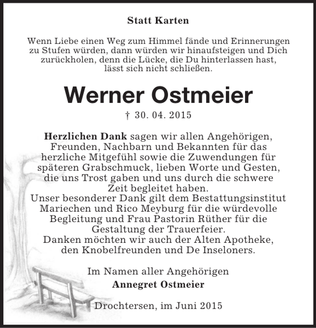 <p>Statt Karten<br />Wenn Liebe einen Weg zum Himmel fände und Erinnerungen<br />zu Stufen würden, dann würden wir hinaufsteigen und Dich<br />zurückholen, denn die Lücke, die Du hinterlassen hast,<br />lässt sich nicht schließen.<br />Werner Ostmeier<br />† 30. 04. 2015<br />Herzlichen Dank sagen wir allen Angehörigen,<br />Freunden, Nachbarn und Bekannten für das<br />herzliche Mitgefühl sowie die Zuwendungen für<br />späteren Grabschmuck, lieben Worte und Gesten,<br />die uns Trost gaben und uns durch die schwere<br />Zeit begleitet haben.<br />Unser besonderer Dank gilt dem Bestattungsinstitut<br />Mariechen und Rico Meyburg für die würdevolle<br />Begleitung und Frau Pastorin Rüther für die<br />Gestaltung der Trauerfeier.<br />Danken möchten wir auch der Alten Apotheke,<br />den Knobelfreunden und De Inseloners.<br />Im Namen aller Angehörigen<br />Annegret Ostmeier<br />Drochtersen, im Juni 2015</p>