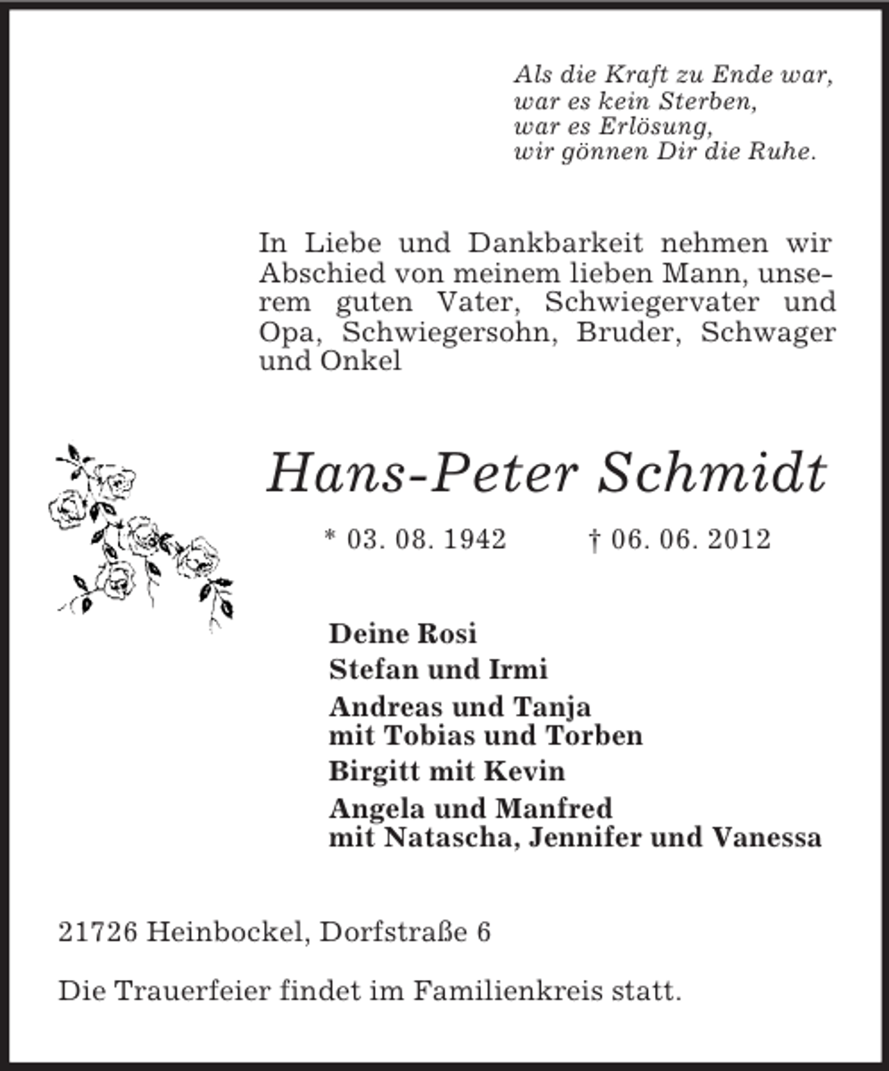 <p>Als die Kraft zu Ende war,<br />war es kein Sterben,<br />war es Erlösung,<br />wir gönnen Dir die Ruhe.<br />In Liebe und Dankbarkeit nehmen wir Abschied von meinem lieben Mann, unserem guten Vater, Schwiegervater und Opa, Schwiegersohn, Bruder, Schwager und Onkel<br />Hans-Peter Schmidt<br />* 03. 08. 1942 † 06. 06. 2012<br />Deine Rosi<br />Stefan und Irmi<br />Andreas und Tanja<br />mit Tobias und Torben<br />Birgitt mit Kevin<br />Angela und Manfred<br />mit Natascha, Jennifer und Vanessa<br />21726 Heinbockel, Dorfstraße 6</p><p>Die Trauerfeier findet im Familienkreis statt.</p>