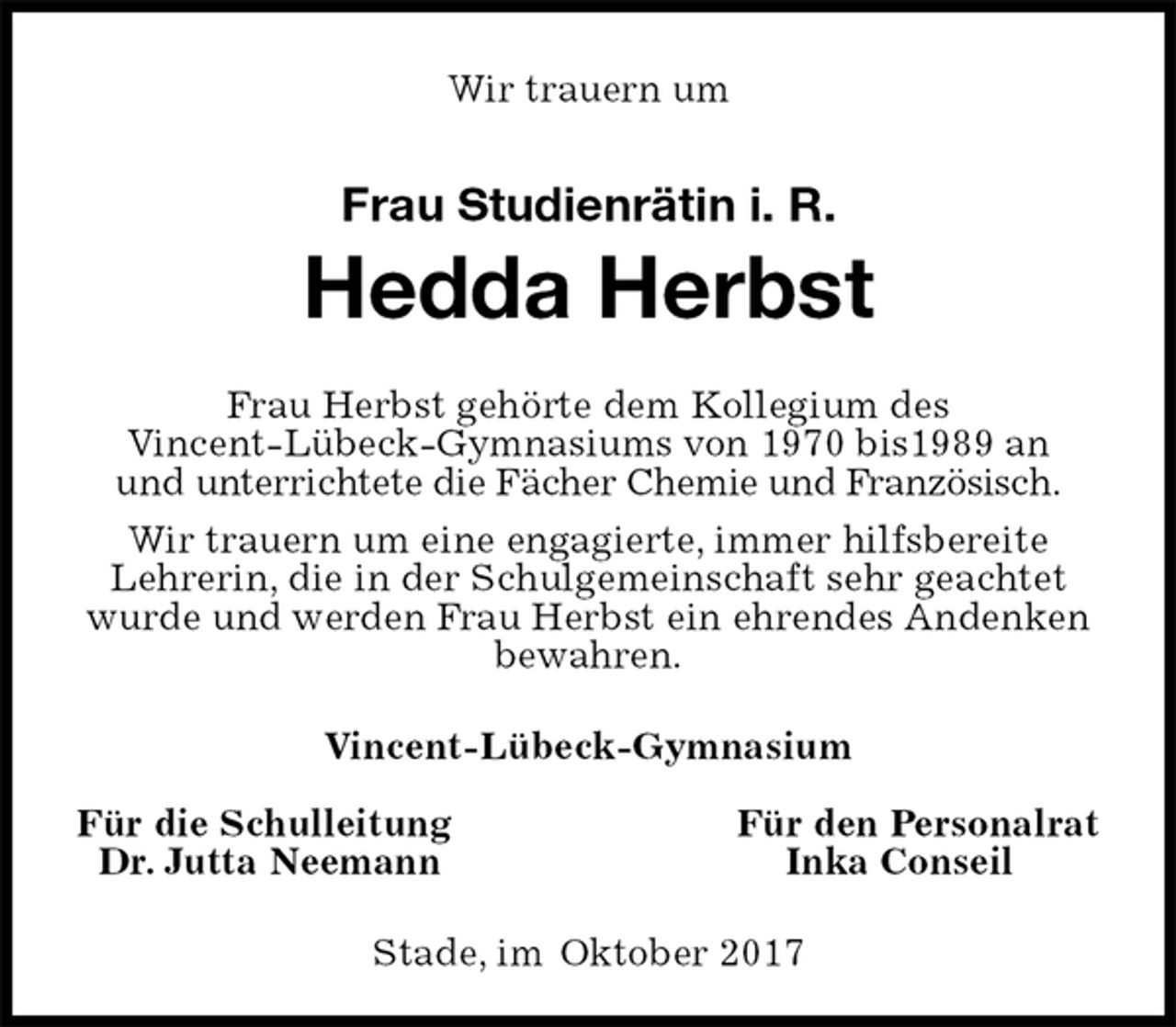 <p>Wir trauern um<br />Stade, im Oktober 2017<br />Frau Studienrätin i. R.<br />Hedda Herbst<br />Vincent-Lübeck-Gymnasium<br />Für die Schulleitung Für den Personalrat<br />Dr. Jutta Neemann Inka Conseil<br />Frau Herbst gehörte dem Kollegium des<br />Vincent-Lübeck-Gymnasiums von 1970 bis1989 an<br />und unterrichtete die Fächer Chemie und Französisch.<br />Wir trauern um eine engagierte, immer hilfsbereite<br />Lehrerin, die in der Schulgemeinschaft sehr geachtet wurde und werden Frau Herbst ein ehrendes Andenken bewahren.</p>