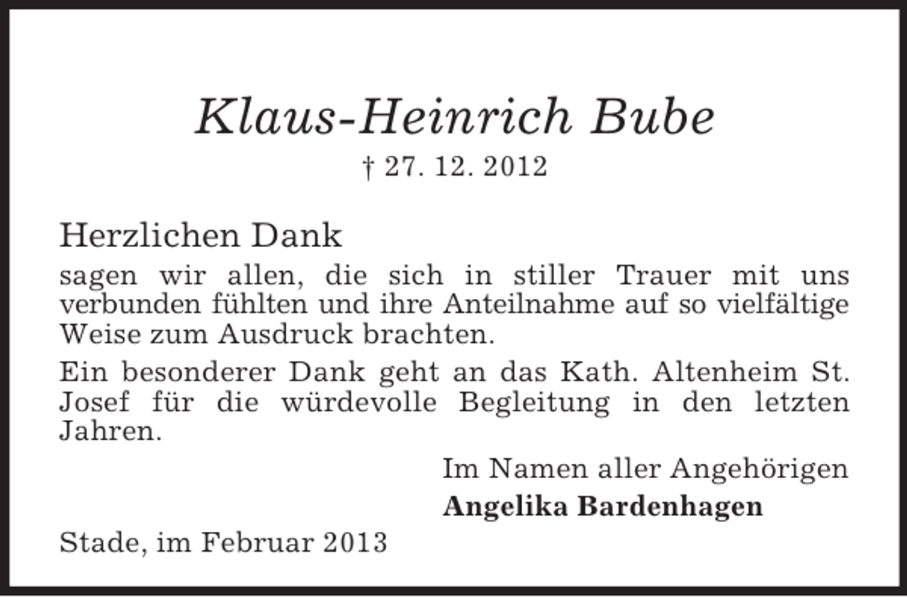 <p>Klaus-Heinrich Bube<br />† 27. 12. 2012</p><p>Herzlichen Dank<br />sagen wir allen, die sich in stiller Trauer mit uns<br />verbunden fühlten und ihre Anteilnahme auf so vielfältige<br />Weise zum Ausdruck brachten.<br />Ein besonderer Dank geht an das Kath. Altenheim St.<br />Josef für die würdevolle Begleitung in den letzten<br />Jahren.<br />Im Namen aller Angehörigen<br />Angelika Bardenhagen<br />Stade, im Februar 2013</p>
