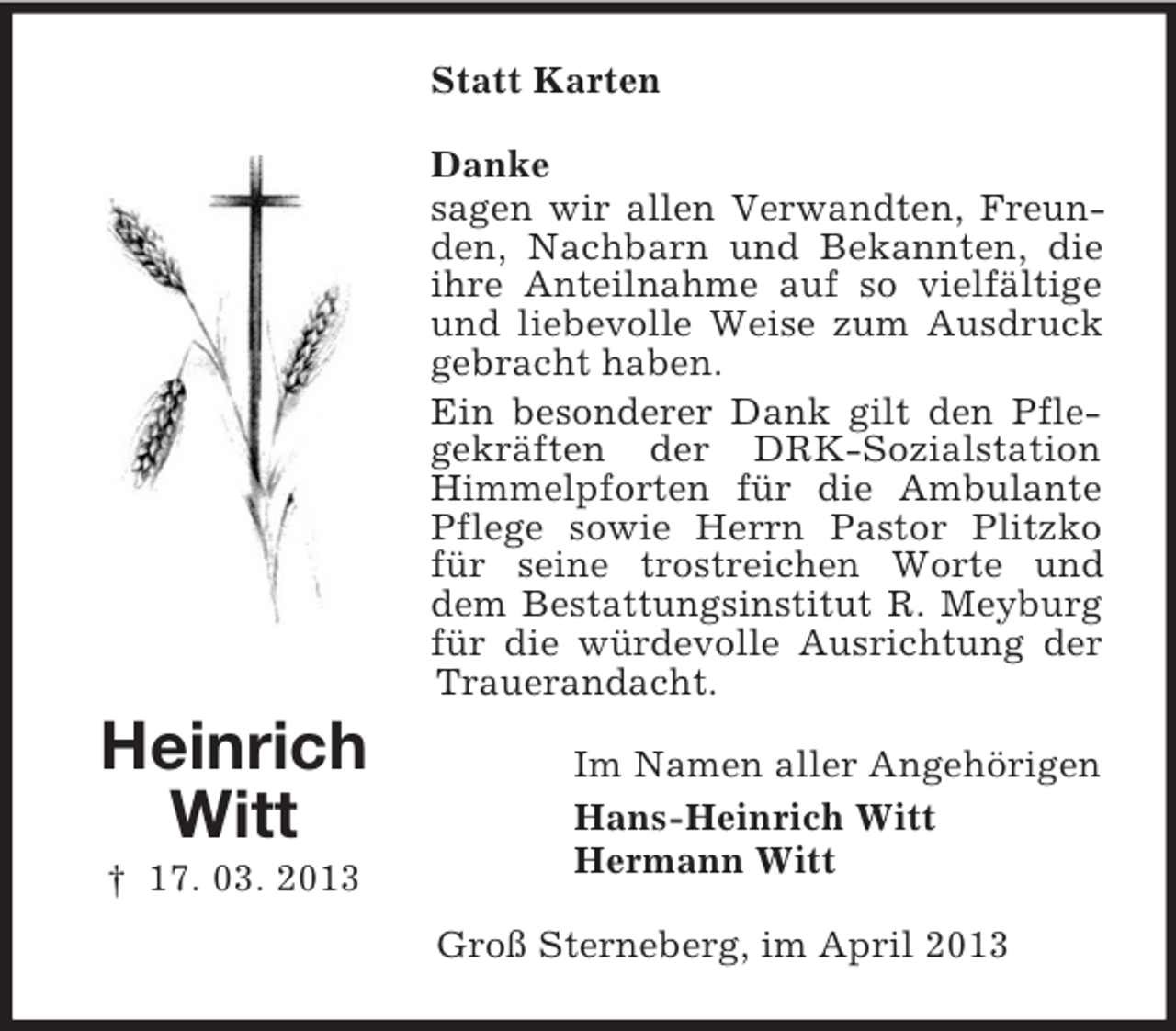 <p>Statt Karten<br />Danke<br />sagen wir allen Verwandten, Freunden, Nachbarn und Bekannten, die<br />ihre Anteilnahme auf so vielfältige<br />und liebevolle Weise zum Ausdruck<br />gebracht haben.<br />Ein besonderer Dank gilt den Pflegekräften der DRK-Sozialstation<br />Himmelpforten für die Ambulante<br />Pflege sowie Herrn Pastor Plitzko<br />für seine trostreichen Worte und<br />dem Bestattungsinstitut R. Meyburg<br />für die würdevolle Ausrichtung der<br />Trauerandacht.</p><p>Heinrich<br />Witt<br />† 17. 03. 2013</p><p>Im Namen aller Angehörigen<br />Hans-Heinrich Witt<br />Hermann Witt<br />Groß Sterneberg, im April 2013</p>