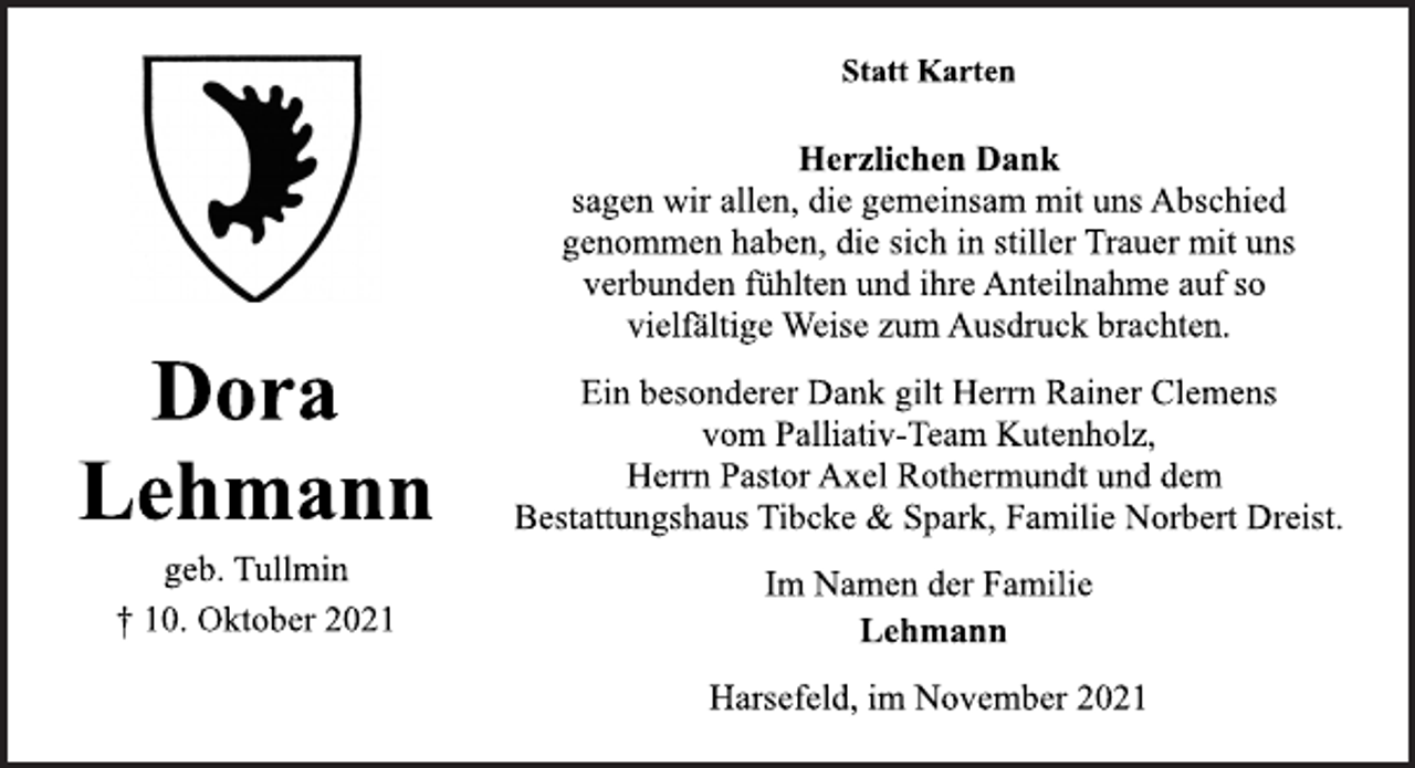 <p>Lehmann<br />Herzlichen Dank<br />sagen wir allen, die gemeinsam mit uns Abschied<br />genommen haben, die sich in stiller Trauer mit uns<br />verbunden fühlten und ihre Anteilnahme auf so<br />vielfältige Weise zum Ausdruck brachten.<br />geb. Tullmin<br />Dora<br />Lehmann<br />† 10. Oktober 2021<br />Harsefeld, im November 2021<br />Statt Karten<br />Ein besonderer Dank gilt Herrn Rainer Clemens<br />vom Palliativ-Team Kutenholz,<br />Herrn Pastor Axel Rothermundt und dem<br />Bestattungshaus Tibcke &amp; Spark, Familie Norbert Dreist.<br />Im Namen der Familie</p>