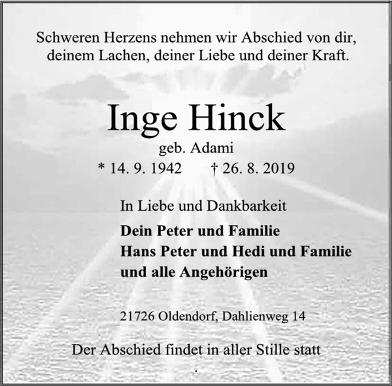 <p>Schweren Herzens nehmen wir Abschied von dir,<br />deinem Lachen, deiner Liebe und deiner Kraft.<br />Inge Hinck<br />geb. Adami<br />* 14. 9. 1942 † 26. 8. 2019<br />In Liebe und Dankbarkeit<br />Dein Peter und Familie<br />Hans Peter und Hedi und Familie<br />und alle Angehörigen<br />21726 Oldendorf, Dahlienweg 14<br />Der Abschied findet in aller Stille statt</p>