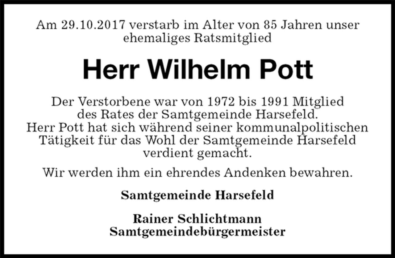 <p>Am 29.10.2017 verstarb im Alter von 85 Jahren unser ehemaliges Ratsmitglied<br />Herr Wilhelm Pott<br />Rainer Schlichtmann<br />Samtgemeindebürgermeister<br />Der Verstorbene war von 1972 bis 1991 Mitglied<br />des Rates der Samtgemeinde Harsefeld.<br />Herr Pott hat sich während seiner kommunalpolitischen Tätigkeit für das Wohl der Samtgemeinde Harsefeld verdient gemacht.<br />Wir werden ihm ein ehrendes Andenken bewahren.<br />Samtgemeinde Harsefeld</p>