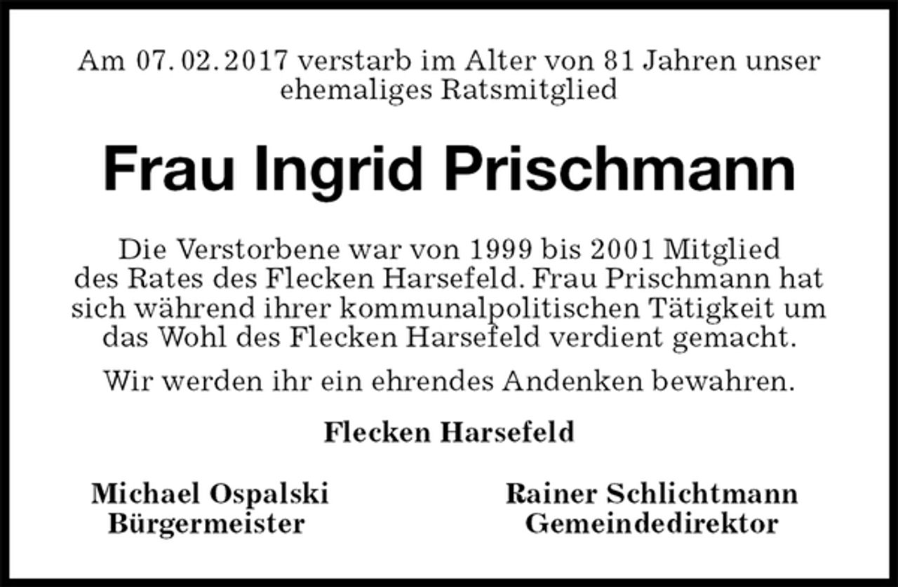 <p>Am 07. 02. 2017 verstarb im Alter von 81 Jahren unser ehemaliges Ratsmitglied<br />Frau Ingrid Prischmann<br />Michael Ospalski Rainer Schlichtmann<br />Bürgermeister Gemeindedirektor<br />Die Verstorbene war von 1999 bis 2001 Mitglied<br />des Rates des Flecken Harsefeld. Frau Prischmann hat sich während ihrer kommunalpolitischen Tätigkeit um<br />das Wohl des Flecken Harsefeld verdient gemacht.<br />Wir werden ihr ein ehrendes Andenken bewahren.<br />Flecken Harsefeld</p>