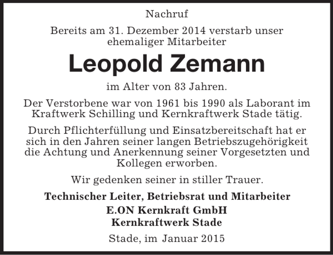 <p>Nachruf<br />Bereits am 31. Dezember 2014 verstarb unser<br />ehemaliger Mitarbeiter<br />Leopold Zemann<br />im Alter von 83 Jahren.<br />Der Verstorbene war von 1961 bis 1990 als Laborant im Kraftwerk Schilling und Kernkraftwerk Stade tätig.<br />Durch Pflichterfüllung und Einsatzbereitschaft hat er sich in den Jahren seiner langen Betriebszugehörigkeit die Achtung und Anerkennung seiner Vorgesetzten und Kollegen erworben.<br />Wir gedenken seiner in stiller Trauer.<br />Technischer Leiter, Betriebsrat und Mitarbeiter<br />E.ON Kernkraft GmbH<br />Kernkraftwerk Stade<br />Stade, im Januar 2015</p>