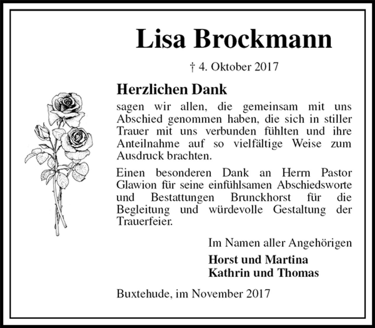 <p>Lisa Brockmann<br />† 4. Oktober 2017<br />Herzlichen Dank<br />sagen wir allen, die gemeinsam mit uns<br />Abschied genommen haben, die sich in stiller Trauer mit uns verbunden fühlten und ihre<br />Anteilnahme auf so vielfältige Weise zum<br />Ausdruck brachten.<br />Einen besonderen Dank an Herrn Pastor<br />Glawion für seine einfühlsamen Abschiedsworte und Bestattungen Brunckhorst für die<br />Begleitung und würdevolle Gestaltung der Trauerfeier.<br />Im Namen aller Angehörigen<br />Horst und Martina<br />Kathrin und Thomas<br />Buxtehude, im November 2017</p>