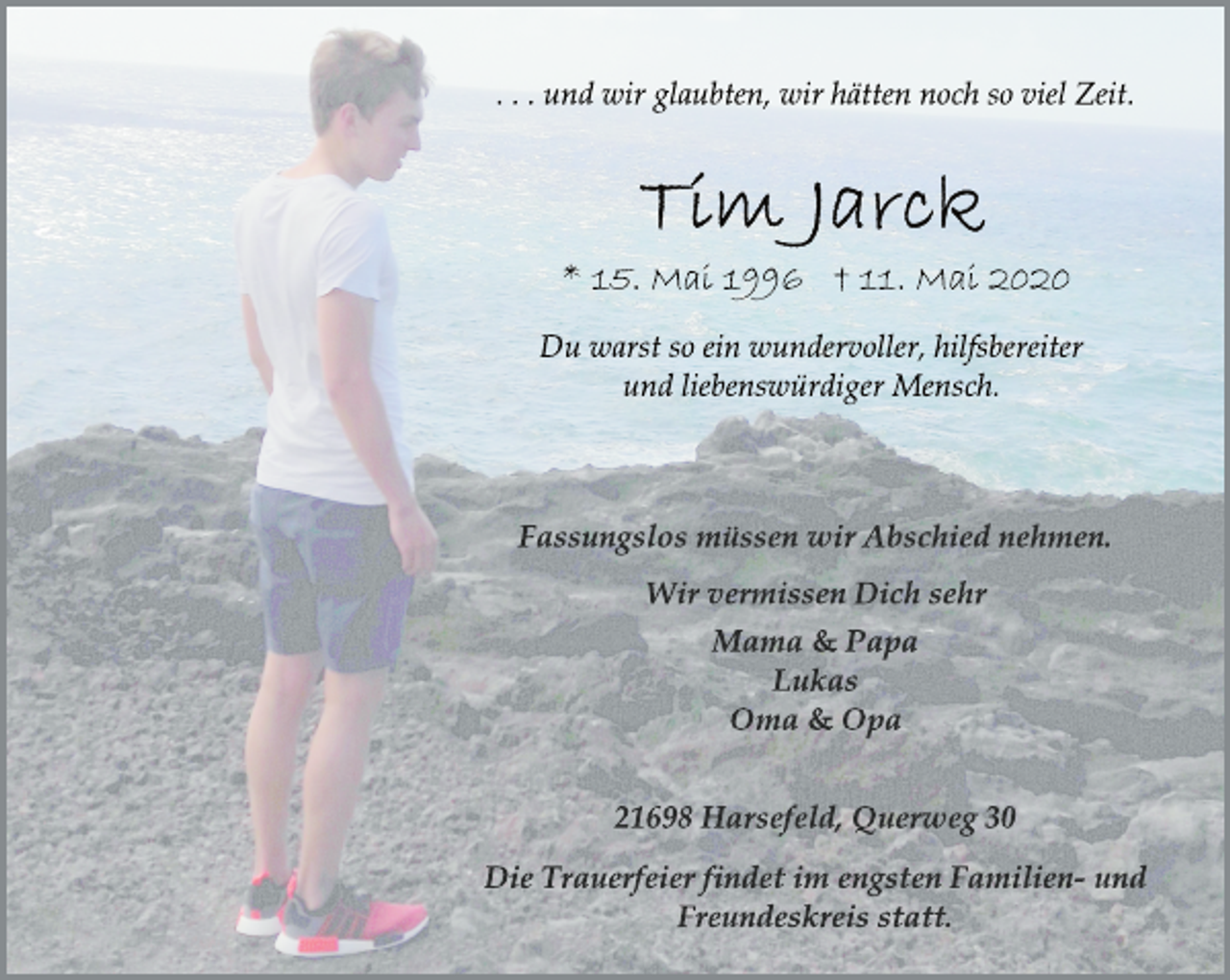 <p>... und wir glaubten, wir hätten noch so viel Zeit.<br />Tim Jarck<br />* 15. Mai 1996 + 11. Mai 2020<br />Du warst so ein wundervoller, hilfsbereiter<br />und liebenswürdiger Mensch.<br />Fassungslos müssen wir Abschied nehmen.<br />Wir vermissen Dich sehr<br />Mama &amp; Papa<br />Lukas<br />Oma &amp; Opa<br />21698 Harsefeld, Querweg 30<br />Die Trauerfeier findet im engsten Familien- und<br />Freundeskreis statt.</p>