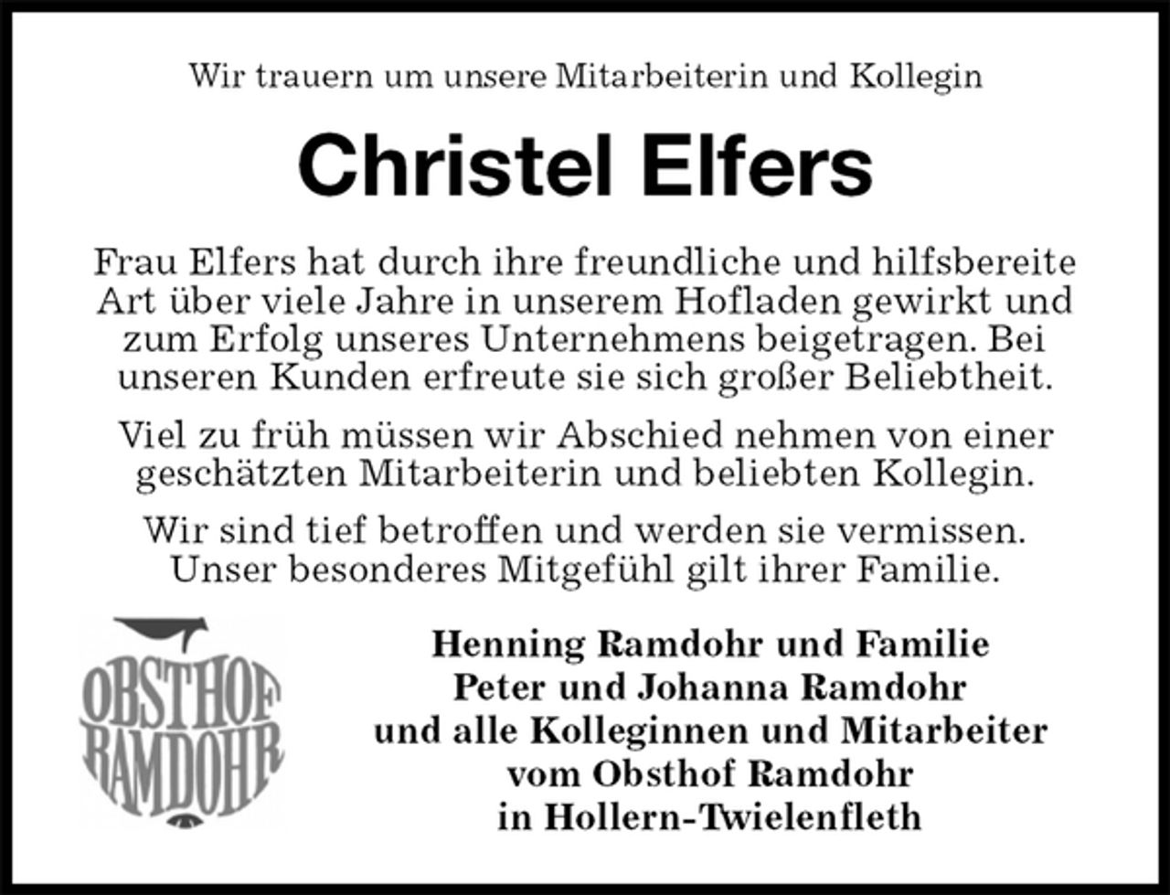 <p>Wir trauern um unsere Mitarbeiterin und Kollegin<br />Christel Elfers<br />Frau Elfers hat durch ihre freundliche und hilfsbereite Art über viele Jahre in unserem Hofladen gewirkt und zum Erfolg unseres Unternehmens beigetragen. Bei<br />unseren Kunden erfreute sie sich großer Beliebtheit.<br />Viel zu früh müssen wir Abschied nehmen von einer<br />geschätzten Mitarbeiterin und beliebten Kollegin.<br />Wir sind tief betroffen und werden sie vermissen.<br />Unser besonderes Mitgefühl gilt ihrer Familie.<br />Henning Ramdohr und Familie<br />Peter und Johanna Ramdohr<br />und alle Kolleginnen und Mitarbeiter<br />vom Obsthof Ramdohr<br />in Hollern-Twielenfleth</p>