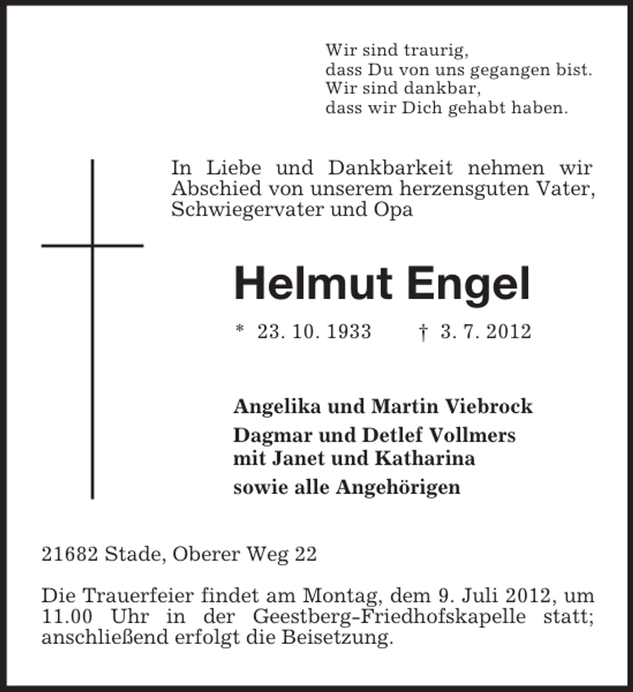 <p>Wir sind traurig,<br />dass Du von uns gegangen bist.<br />Wir sind dankbar,<br />dass wir Dich gehabt haben.</p><p>In Liebe und Dankbarkeit nehmen wir<br />Abschied von unserem herzensguten Vater,<br />Schwiegervater und Opa</p><p>Helmut Engel<br />* 23. 10. 1933</p><p>† 3. 7. 2012</p><p>Angelika und Martin Viebrock<br />Dagmar und Detlef Vollmers<br />mit Janet und Katharina<br />sowie alle Angehörigen<br />21682 Stade, Oberer Weg 22<br />Die Trauerfeier findet am Montag, dem 9. Juli 2012, um<br />11.00 Uhr in der Geestberg-Friedhofskapelle statt;<br />anschließend erfolgt die Beisetzung.</p>