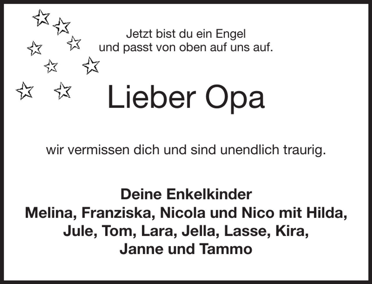 <p>Jetzt bist du ein Engel<br />und passt von oben auf uns auf.<br />Lieber Opa<br />wir vermissen dich und sind unendlich traurig.<br />Deine Enkelkinder<br />Melina, Franziska, Nicola und Nico mit Hilda,<br />Jule, Tom, Lara, Jella, Lasse, Kira,<br />Janne und Tammo</p>