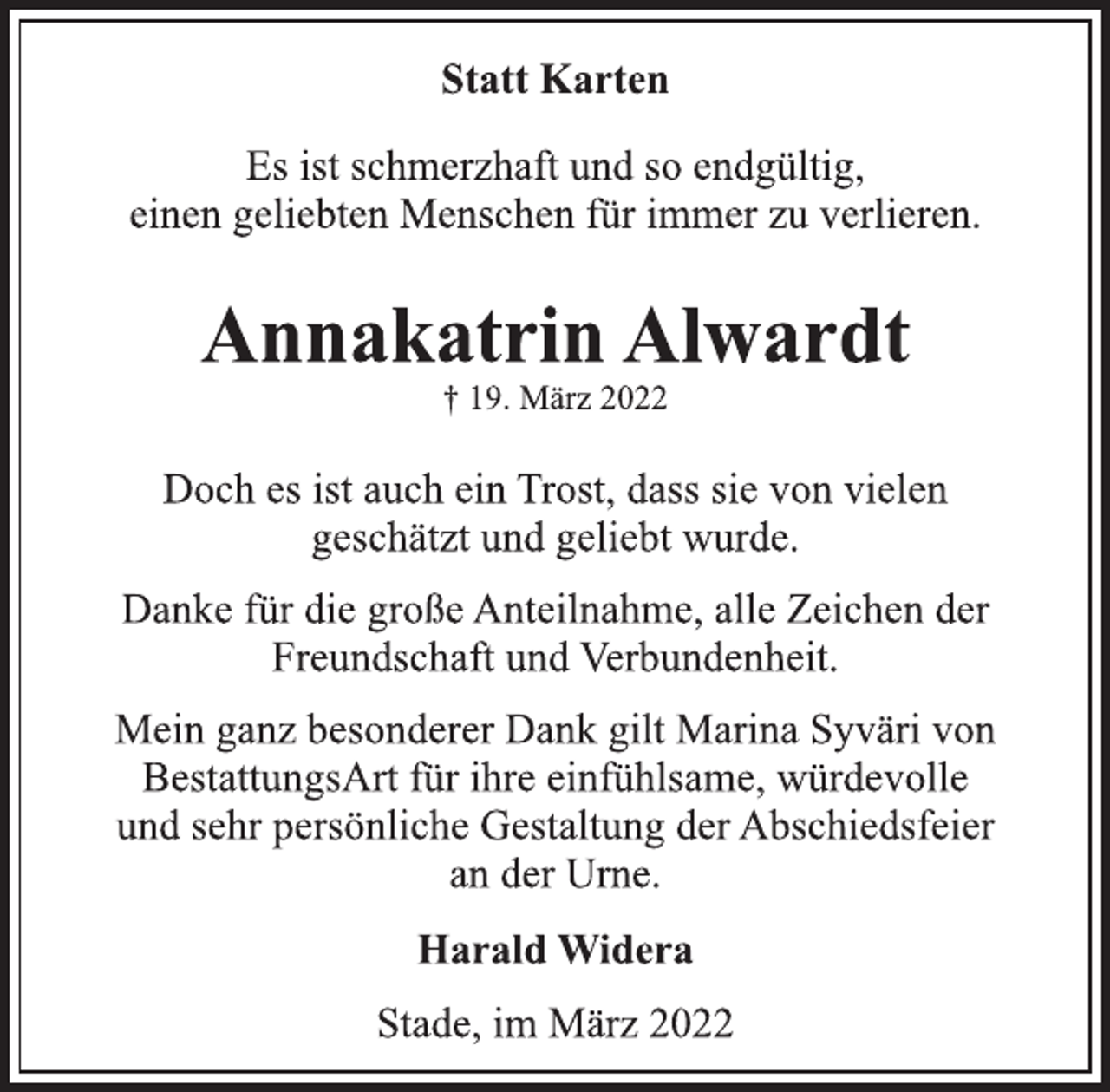 <p>Statt Karten<br />Es ist schmerzhaft und so endgültig,<br />einen geliebten Menschen für immer zu verlieren.<br />Annakatrin Alwardt<br />† 19. März 2022<br />Doch es ist auch ein Trost, dass sie von vielen<br />geschätzt und geliebt wurde.<br />Danke für die große Anteilnahme, alle Zeichen der<br />Freundschaft und Verbundenheit.<br />Mein ganz besonderer Dank gilt Marina Syväri von<br />BestattungsArt für ihre einfühlsame, würdevolle<br />und sehr persönliche Gestaltung der Abschiedsfeier<br />an der Urne.<br />Harald Widera<br />Stade, im März 2022</p>