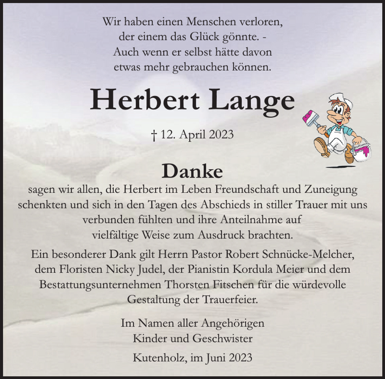 <p>Wir haben einen Menschen verloren,</p><p>der einem das Glück gönnte. -<br />Auch wenn er selbst hätte davon</p><p>etwas mehr gebrauchen können.<br />Herbert Lange<br />† 12. April 2023<br />Danke<br />sagen wir allen, die Herbert im Leben Freundschaft und Zuneigung schenkten und sich in den</p><p>Tagen des Abschieds in stiller Trauer mit uns verbunden fühlten und ihre Anteilnahme auf</p><p>vielfältige Weise zum Ausdruck brachten.<br />Ein besonderer Dank gilt Herrn Pastor Robert Schnücke-Melcher, dem Floristen Nicky Judel,</p><p>der Pianistin Kordula Meier und dem Bestattungsunternehmen Thorsten Fitschen für die</p><p>würdevolle Gestaltung der Trauerfeier.<br />Im Namen aller Angehörigen<br />Kinder und Geschwister<br />Kutenholz, im Juni 2023</p>