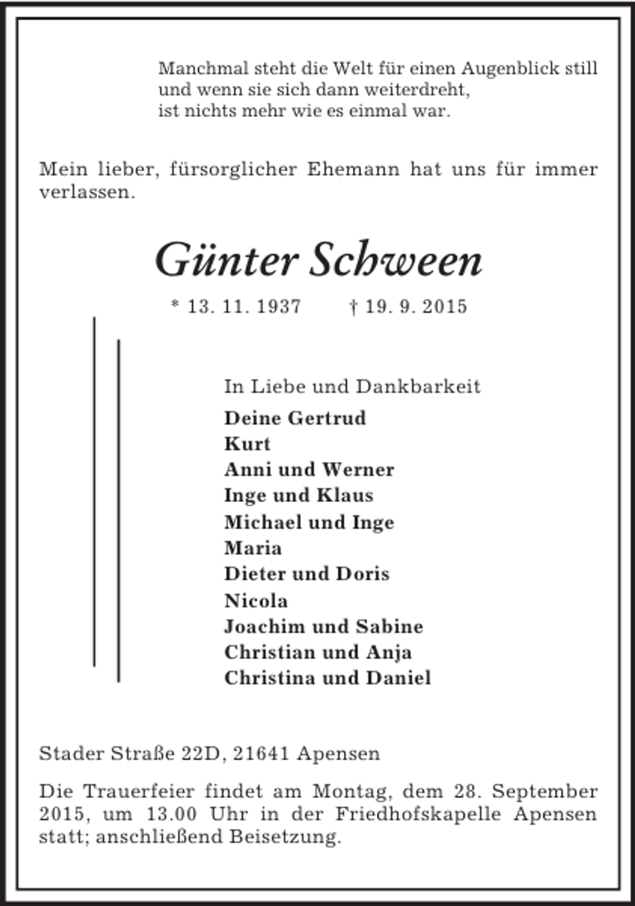 <p>Manchmal steht die Welt für einen Augenblick still<br />und wenn sie sich dann weiterdreht,<br />ist nichts mehr wie es einmal war.<br />Mein lieber, fürsorglicher Ehemann hat uns für immer verlassen.<br />Günter Schween<br />* 13. 11. 1937 † 19. 9. 2015<br />In Liebe und Dankbarkeit<br />Deine Gertrud<br />Kurt<br />Anni und Werner<br />Inge und Klaus<br />Michael und Inge<br />Maria<br />Dieter und Doris<br />Nicola<br />Joachim und Sabine<br />Christian und Anja<br />Christina und Daniel<br />Stader Straße 22D, 21641 Apensen<br />Die Trauerfeier findet am Montag, dem 28. September 2015, um 13.00 Uhr in der Friedhofskapelle Apensen statt; anschließend Beisetzung.</p>