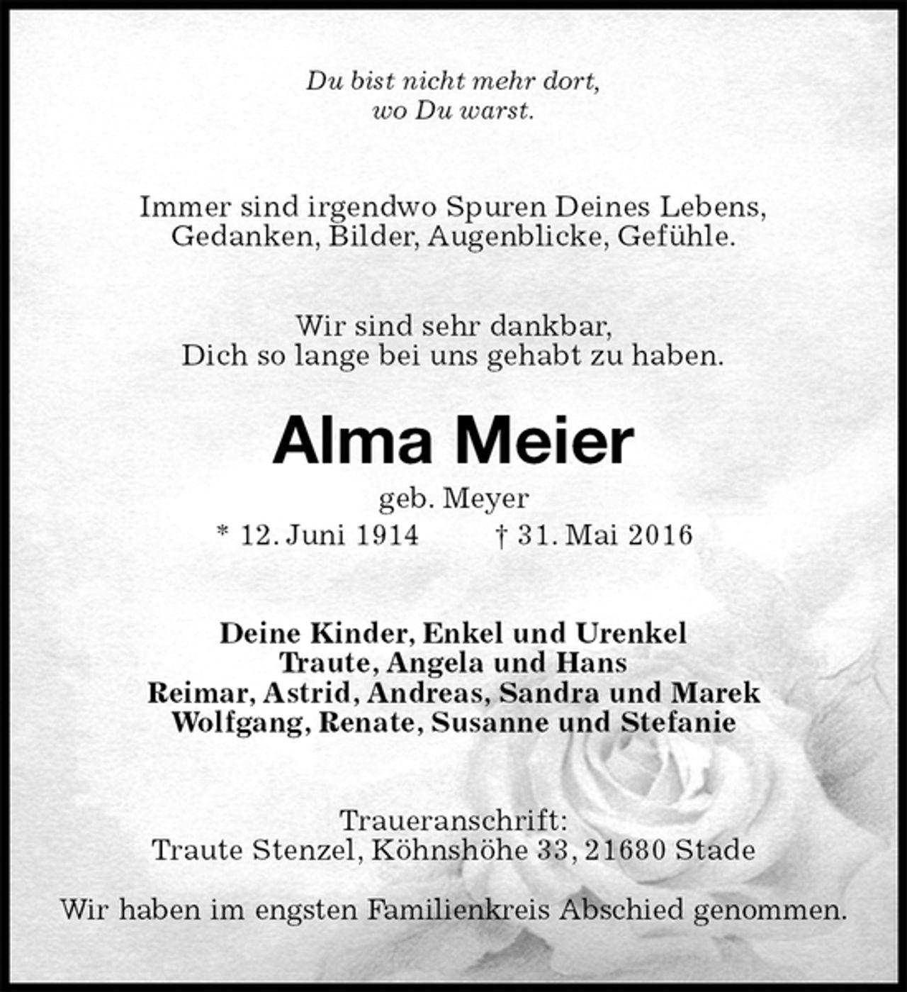 <p>Du bist nicht mehr dort,<br />wo Du warst.<br />Immer sind irgendwo Spuren Deines Lebens,<br />Gedanken, Bilder, Augenblicke, Gefühle.</p>
<p>Wir sind sehr dankbar,<br />Dich so lange bei uns gehabt zu haben.<br />Alma Meier<br />geb. Meyer<br />* 12. Juni 1914 † 31. Mai 2016<br />Deine Kinder, Enkel und Urenkel<br />Traute, Angela und Hans<br />Reimar, Astrid, Andreas, Sandra und Marek<br />Wolfgang, Renate, Susanne und Stefanie<br />Traueranschrift:<br />Traute Stenzel, Köhnshöhe 33, 21680 Stade</p>
<p>Wir haben im engsten Familienkreis Abschied genommen.</p>