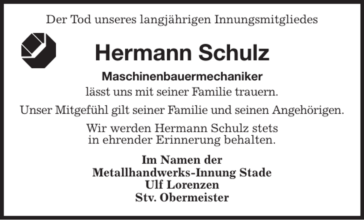 <p>Der Tod unseres langjährigen Innungsmitgliedes<br />Hermann Schulz<br />Maschinenbauermechaniker<br />Im Namen der<br />Metallhandwerks-Innung Stade<br />Ulf Lorenzen<br />Stv. Obermeister<br />lässt uns mit seiner Familie trauern.<br />Unser Mitgefühl gilt seiner Familie und seinen Angehörigen.<br />Wir werden Hermann Schulz stets<br />in ehrender Erinnerung behalten.</p>