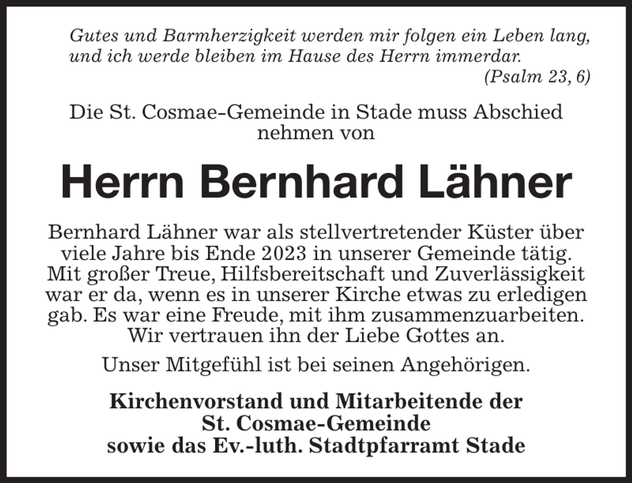 <p>Gutes und Barmherzigkeit werden mir folgen ein Leben lang, und ich werde bleiben im Hause des Herrn immerdar.<br />(Psalm 23, 6)<br />Die St. Cosmae-Gemeinde in Stade muss Abschied<br />nehmen von<br />Herrn Bernhard Lähner<br />Bernhard Lähner war als stellvertretender Küster über viele Jahre bis Ende 2023 in unserer Gemeinde tätig. Mit großer Treue, Hilfsbereitschaft und Zuverlässigkeit war er da, wenn es in unserer Kirche etwas zu erledigen gab. Es war eine Freude, mit ihm zusammenzuarbeiten.<br />Wir vertrauen ihn der Liebe Gottes an.<br />Unser Mitgefühl ist bei seinen Angehörigen.<br />Kirchenvorstand und Mitarbeitende der<br />St. Cosmae-Gemeinde<br />sowie das Ev.-luth. Stadtpfarramt Stade</p>