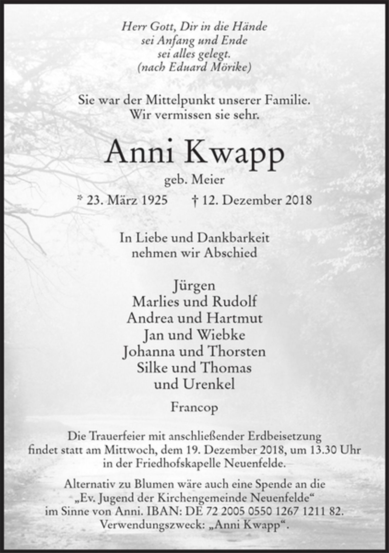 <p>Herr Gott, Dir in die Hände<br />sei Anfang und Ende<br />sei alles gelegt.<br />(nach Eduard Mörike)<br />Sie war der Mittelpunkt unserer Familie.<br />Wir vermissen sie sehr.<br />Anni Kwapp<br />geb. Meier<br />* 23. März 1925 † 12. Dezember 2018<br />In Liebe und Dankbarkeit<br />nehmen wir Abschied<br />Jürgen<br />Marlies und Rudolf<br />Andrea und Hartmut<br />Jan und Wiebke<br />Johanna und Thorsten<br />Silke und Thomas<br />und Urenkel<br />Francop<br />Die Trauerfeier mit anschließender Erdbeisetzung<br />findet statt am Mittwoch, dem 19. Dezember 2018, um 13.30 Uhr in der Friedhofskapelle Neuenfelde.</p><p>Alternativ zu Blumen wäre auch eine Spende an die „Ev. Jugend der Kirchengemeinde Neuenfelde“ im<br />Sinne von Anni. IBAN: DE 72 2005 0550 1267 1211 82.<br />Verwendungszweck: „Anni Kwapp“.</p>
