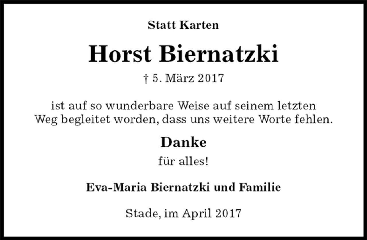 <p>Statt Karten<br />Horst Biernatzki<br />† 5. März 2017<br />ist auf so wunderbare Weise auf seinem letzten<br />Weg begleitet worden, dass uns weitere Worte fehlen.</p><p>Danke<br />für alles!<br />Eva-Maria Biernatzki und Familie<br />Stade, im April 2017</p>